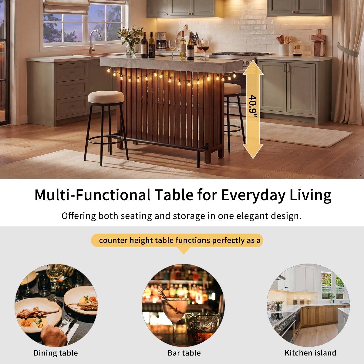 40.9"  
Multi-Functional Table for Everyday Living  
Offering both seating and storage in one elegant design.  
counter height table functions perfectly as a  
Dining table  
Bar table  
Kitchen island