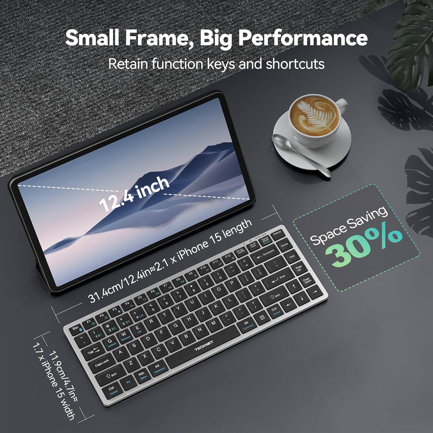 Small Frame, Big Performance  
Retain function keys and shortcuts  

12.4 inch length  
Space Saving 30%  

1 X iPhone F11 F12 CLUB at + Backspace  
F10 / Pago F9 , F5 0 / Emier 31.4cm/12.4in~2. ( F7  P  F6 8 O A F5 7 / put C. A 7 f F4 8 U ?  % K / FJ 5 Y > Ctrl  $ J F2 4:40 T  F1 , R H 3  M AR Eac E G P / 2 OS F N 181 W  Q D S V 1.7 Tab A C TECKNET X X Capa Lack Z All iPhone 11.9cm/4.7in~ t sout We FR Cbf 15 Control width