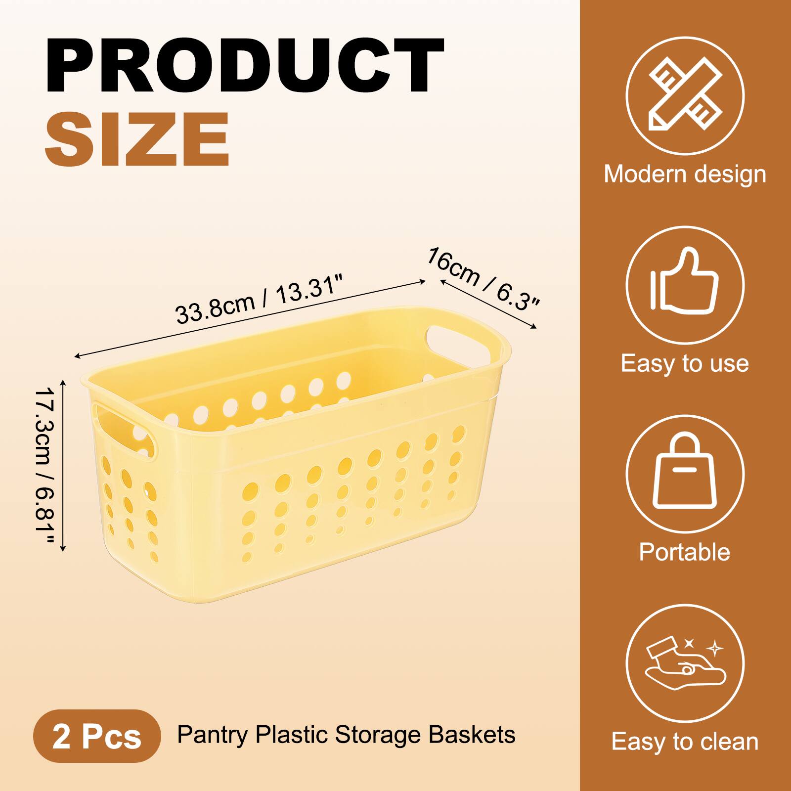 PRODUCT SIZE

Modern design  
17.3cm / 6.81"  
33.8cm / 13.31"  
16cm / 6.3"  

Easy to use  
Portable  
Easy to clean  

2 Pcs  
Pantry Plastic Storage Baskets