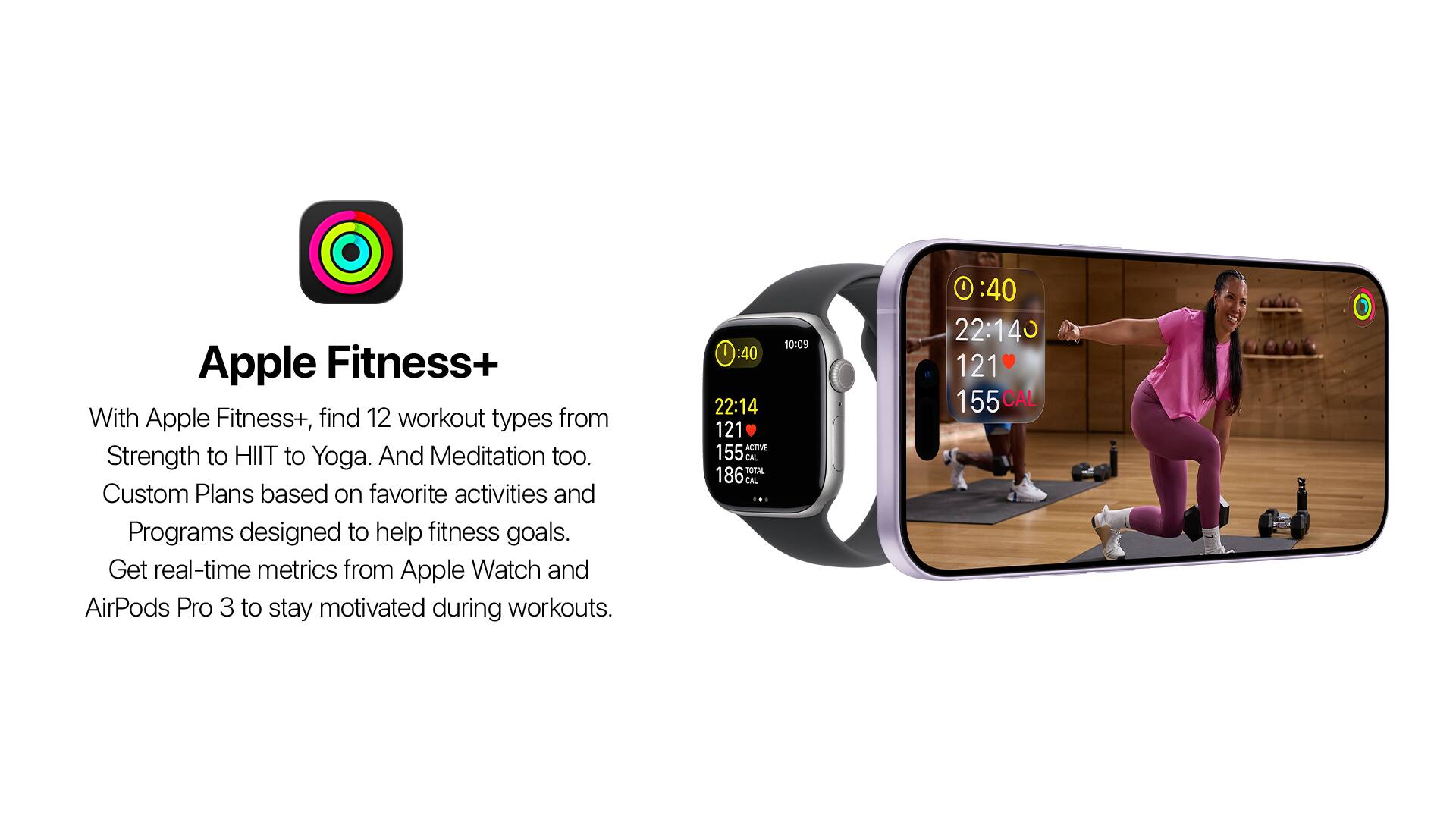 Apple Fitness+  
With Apple Fitness+, find 12 workout types from Strength to HIIT to Yoga. And Meditation too. Custom Plans based on favorite activities and Programs designed to help fitness goals. Get real-time metrics from Apple Watch and AirPods Pro 3 to stay motivated during workouts.  

I :40 22:14 121 ACTIVE 155 CAL TOTAL 186 CAL - 10:09  
I :40 22:14 121 155 CAL