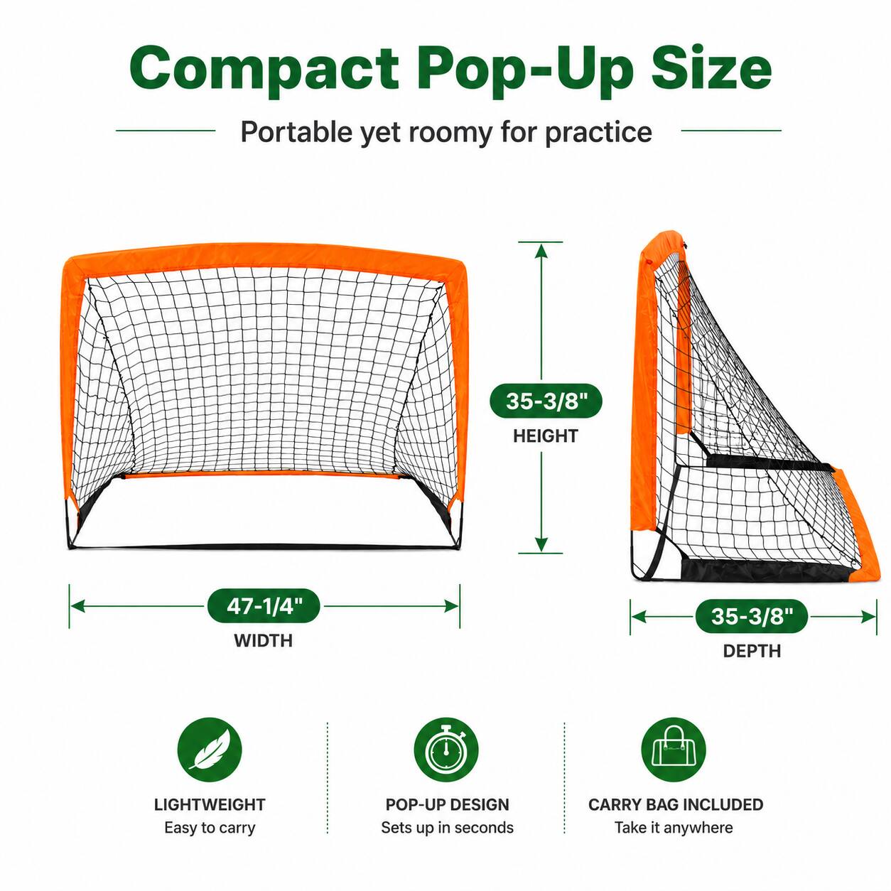 Compact Pop-Up Size  
Portable yet roomy for practice  
35-3/8" HEIGHT  
47-1/4" WIDTH  
35-3/8" DEPTH  
LIGHTWEIGHT  
Easy to carry  
POP-UP DESIGN  
Sets up in seconds  
CARRY BAG INCLUDED  
Take it anywhere