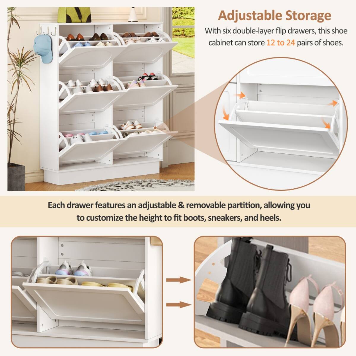 Adjustable Storage

With six double-layer flip drawers, this shoe cabinet can store 12 to 24 pairs of shoes.

Each drawer features an adjustable & removable partition, allowing you to customize the height to fit boots, sneakers, and heels.