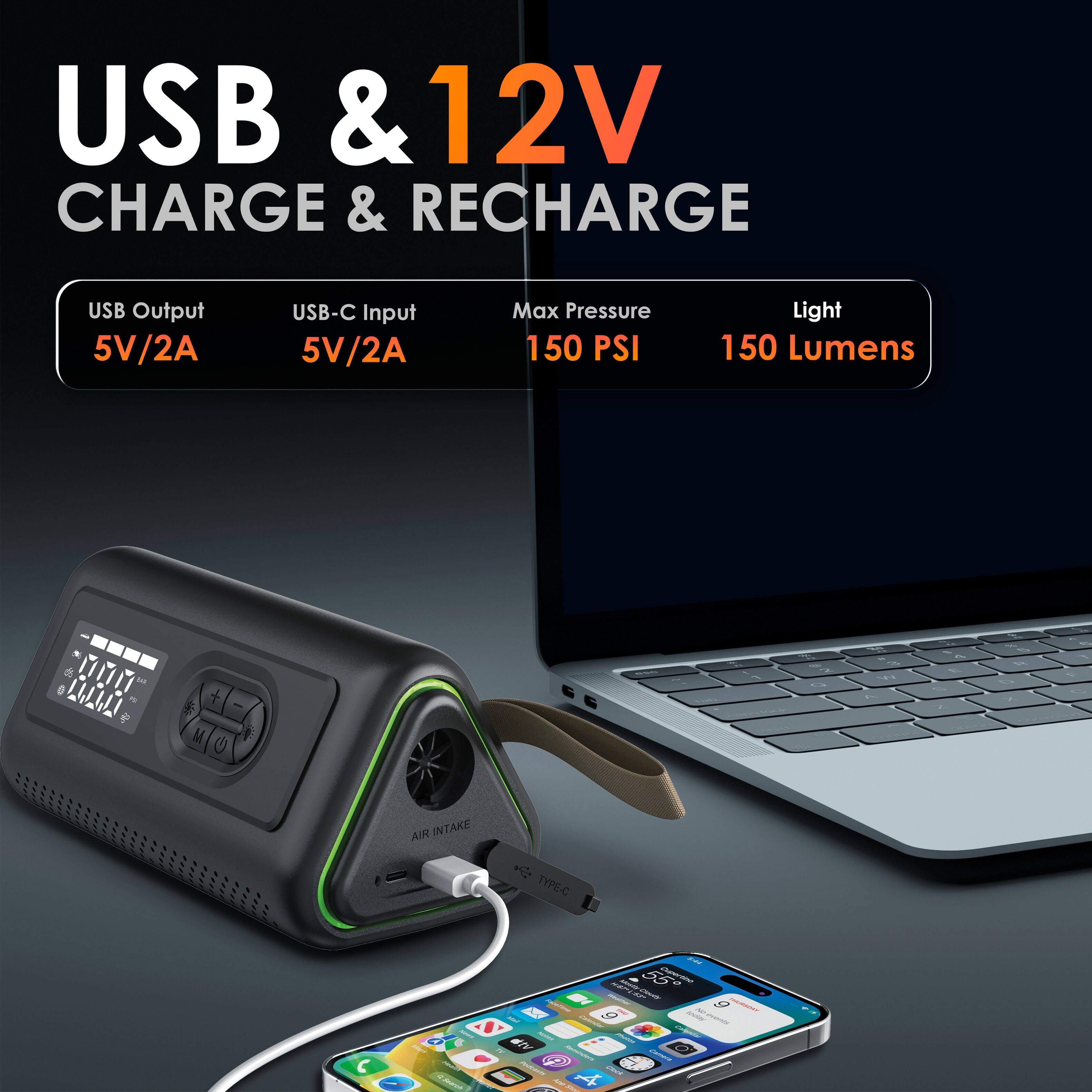 USB & 12V  
CHARGE & RECHARGE  

USB Output  
5V/2A  

USB-C Input  
5V/2A  

Max Pressure  
150 PSI  

Light  
150 Lumens  

AIR INTAKE