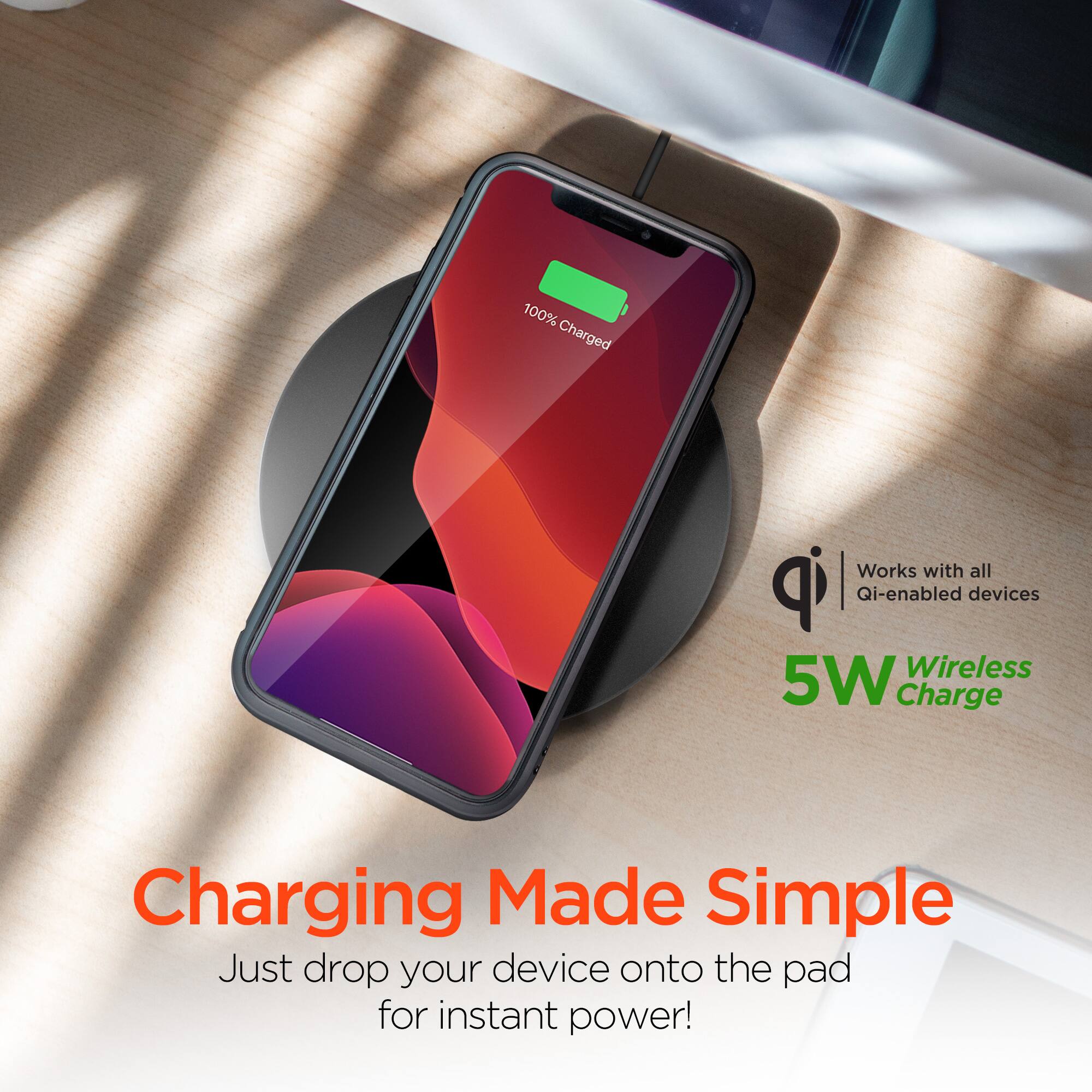 100% Charged  
Works with all Qi-enabled devices  
Wireless 5W Charge  
Charging Made Simple  
Just drop your device onto the pad for instant power!
