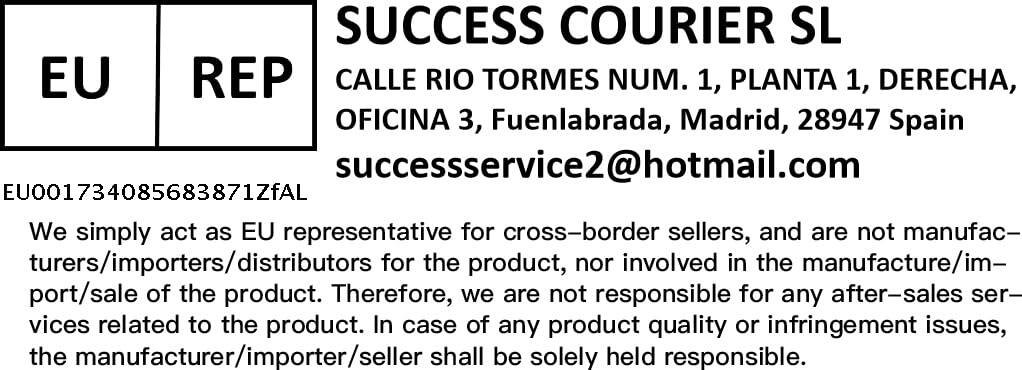 SUCCESS COURIER SL  
CALLE RIO TORMES NUM. 1, PLANTA 1, DERECHA, OFICINA 3, Fuenlabrada, Madrid, 28947 Spain  
successservice2@hotmail.com  

EU001734085683871ZfAL  

We simply act as EU representative for cross-border sellers, and are not manufacturers/importers/distributors for the product, nor involved in the manufacture/import/sale of the product. Therefore, we are not responsible for any after-sales services related to the product. In case of any product quality or infringement issues, the manufacturer/importer/seller shall be solely held responsible.