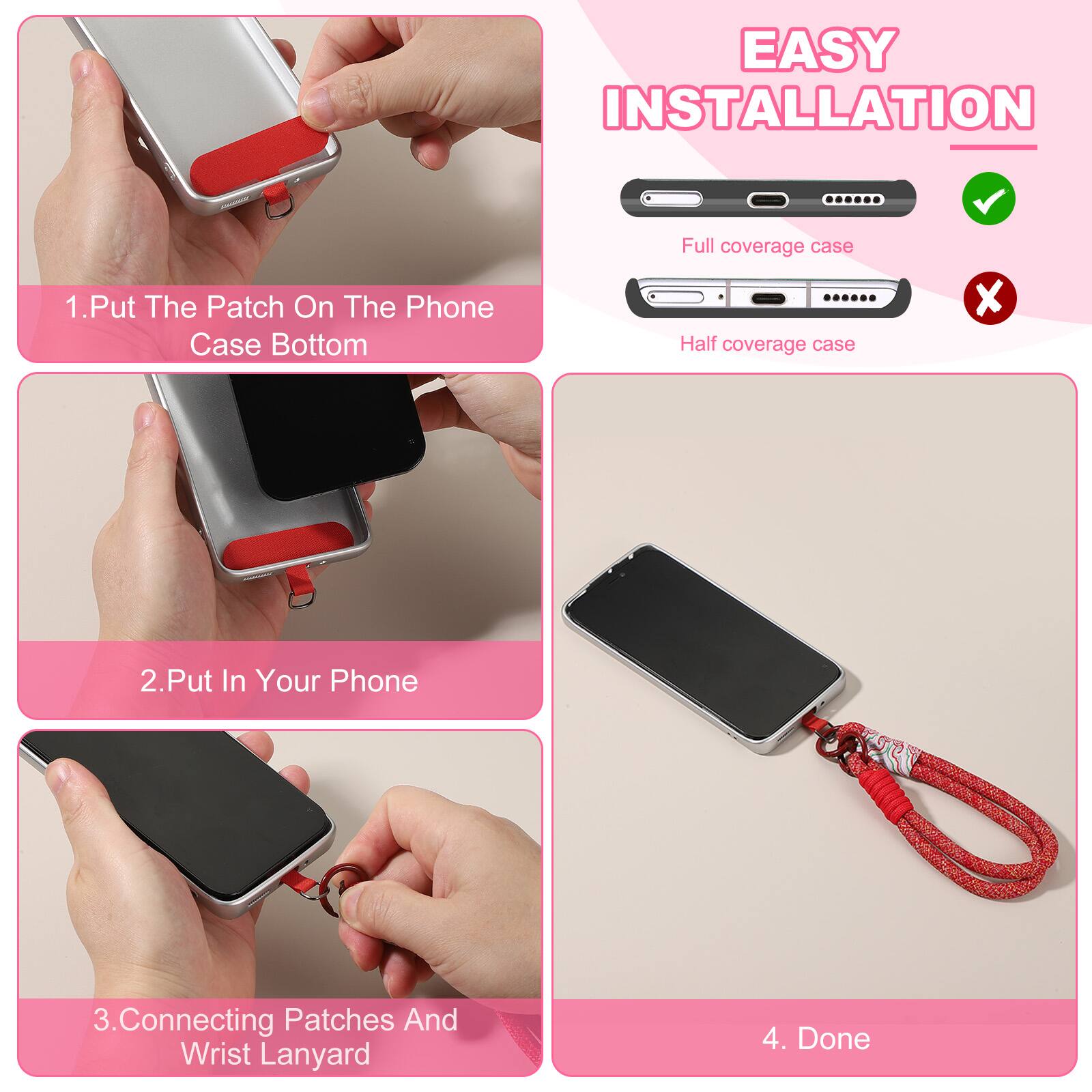 EASY INSTALLATION

1. Put The Patch On The Phone Case Bottom
2. Put In Your Phone
3. Connecting Patches And Wrist Lanyard
4. Done

Full coverage case
Half coverage case