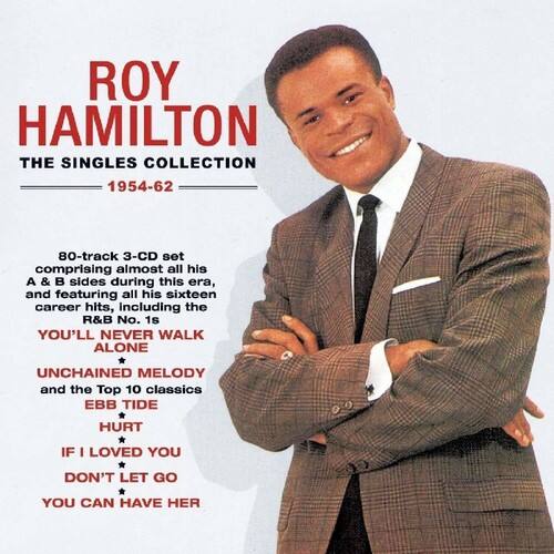 ROY HAMILTON  
THE SINGLES COLLECTION  
1954-62  

80-track 3-CD set comprising almost all his A & B sides during this era, and featuring all his sixteen career hits, including the R&B No. 1s YOU'LL NEVER WALK ALONE, UNCHAINED MELODY and the Top 10 classics EBB TIDE, HURT, IF I LOVED YOU, DON'T LET GO, YOU CAN HAVE HER.