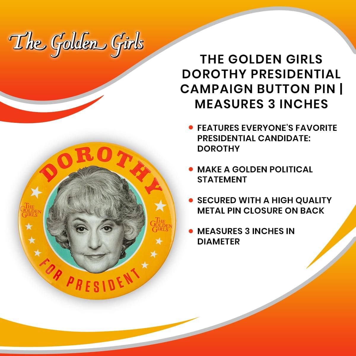 The Golden Girls

THE GOLDEN GIRLS DOROTHY PRESIDENTIAL CAMPAIGN BUTTON PIN | MEASURES 3 INCHES

- FEATURES EVERYONE'S FAVORITE PRESIDENTIAL CANDIDATE: DOROTHY
- MAKE A GOLDEN POLITICAL STATEMENT
- SECURED WITH A HIGH QUALITY METAL PIN CLOSURE ON BACK
- MEASURES 3 INCHES IN DIAMETER