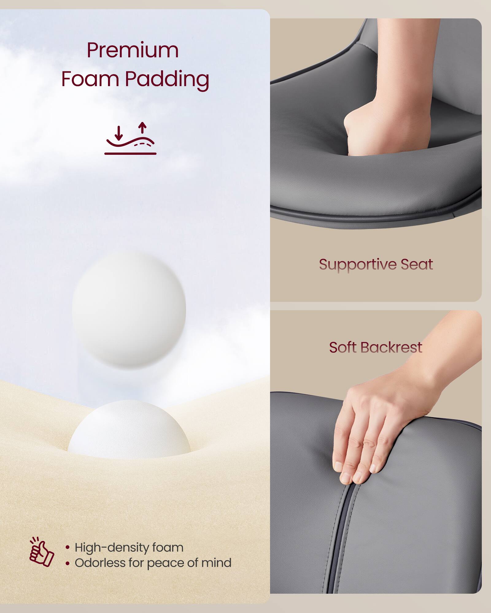 Premium Foam Padding  
Supportive Seat  
Soft Backrest  

High-density foam  
Odorless for peace of mind