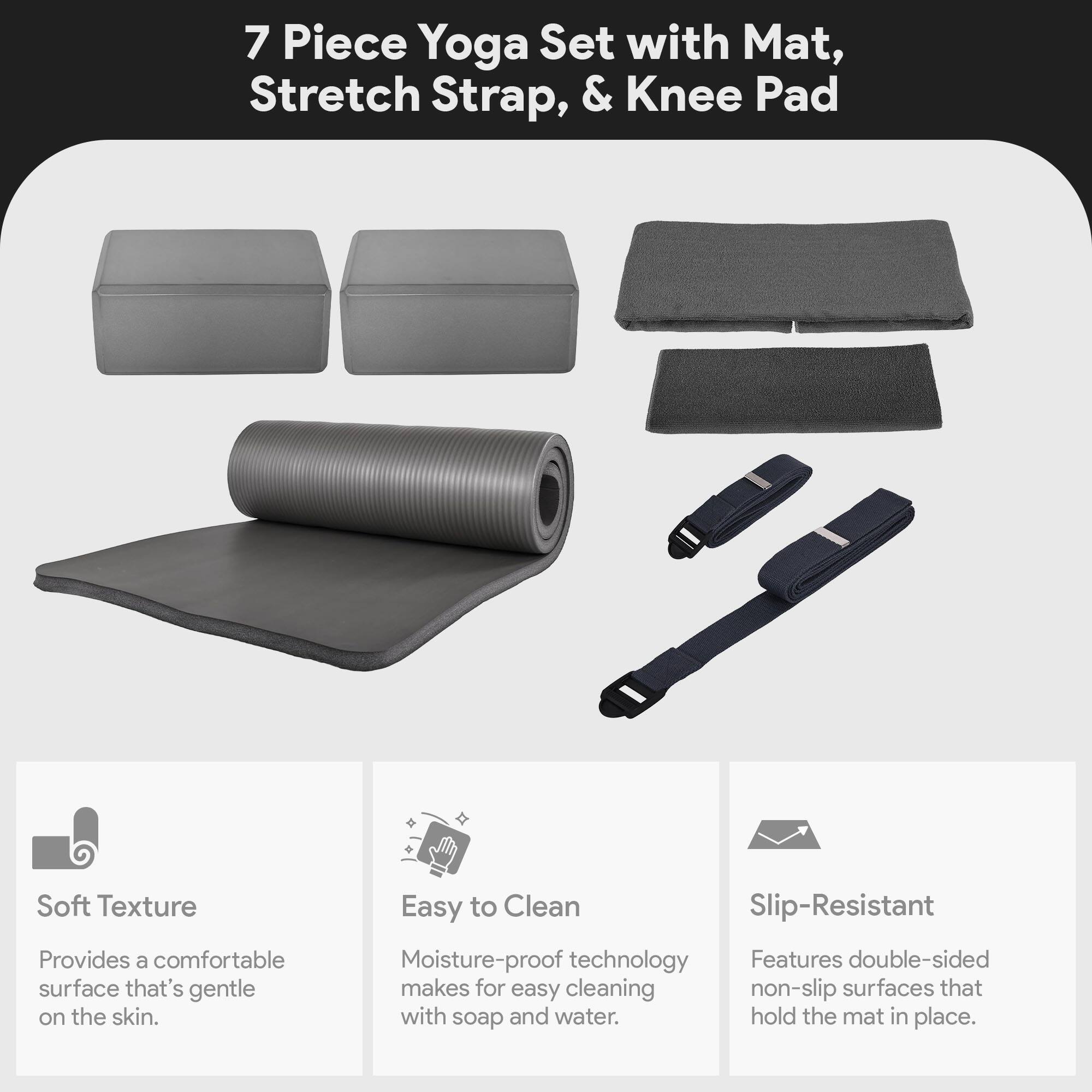 7 Piece Yoga Set with Mat, Stretch Strap, & Knee Pad

Soft Texture  
Provides a comfortable surface that's gentle on the skin.

Easy to Clean  
Moisture-proof technology makes for easy cleaning with soap and water.

Slip-Resistant  
Features double-sided non-slip surfaces that hold the mat in place.