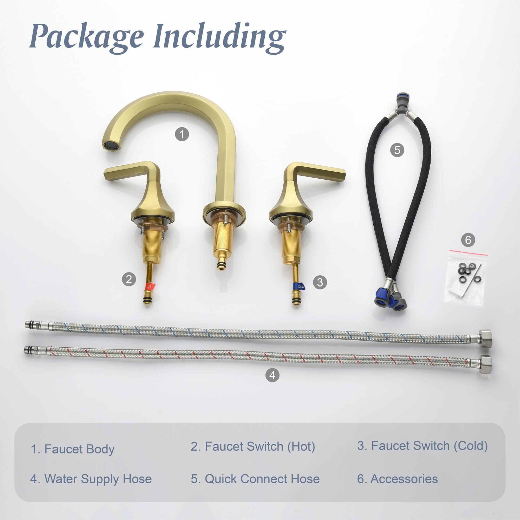Package Including

1. Faucet Body
2. Faucet Switch (Hot)
3. Faucet Switch (Cold)
4. Water Supply Hose
5. Quick Connect Hose
6. Accessories