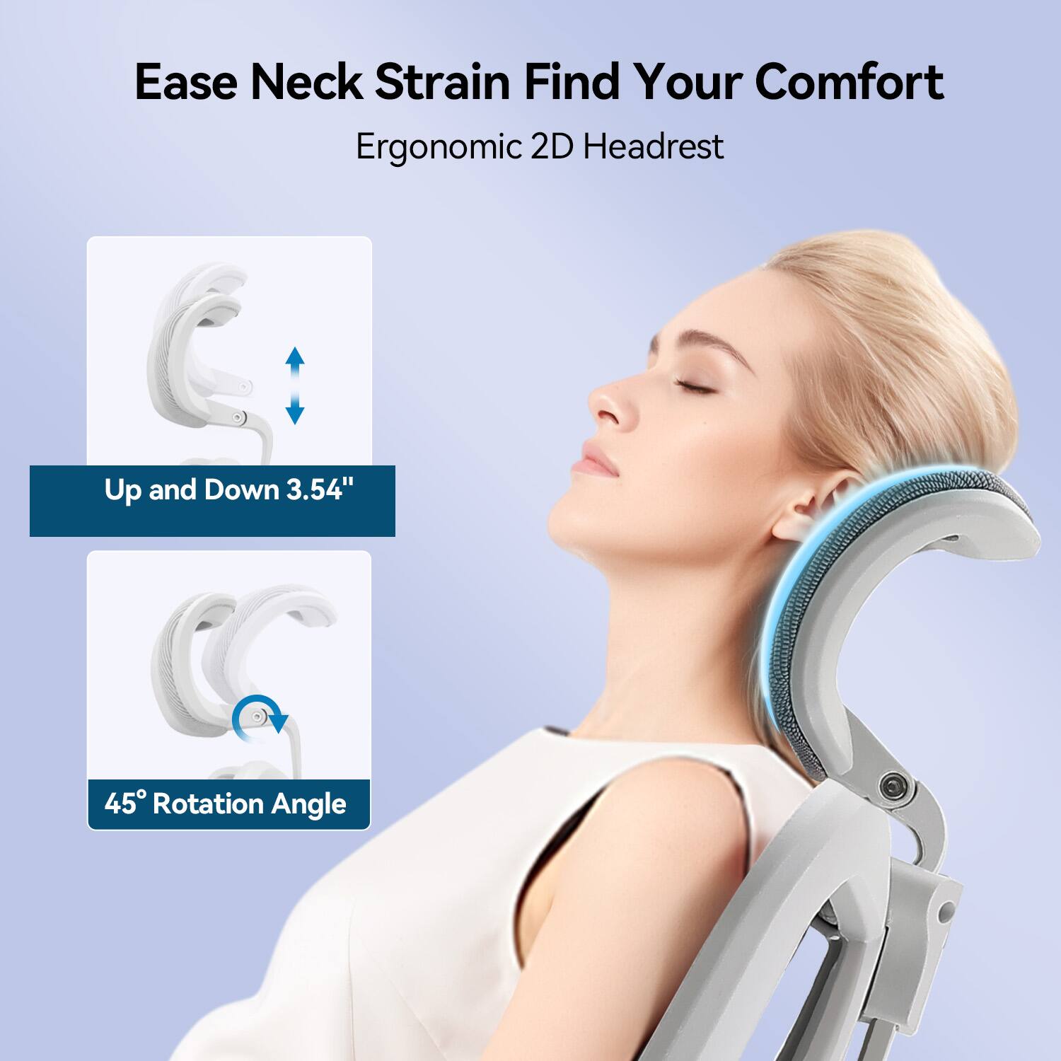 Ease Neck Strain Find Your Comfort  
Ergonomic 2D Headrest  
Up and Down 3.54"  
45° Rotation Angle