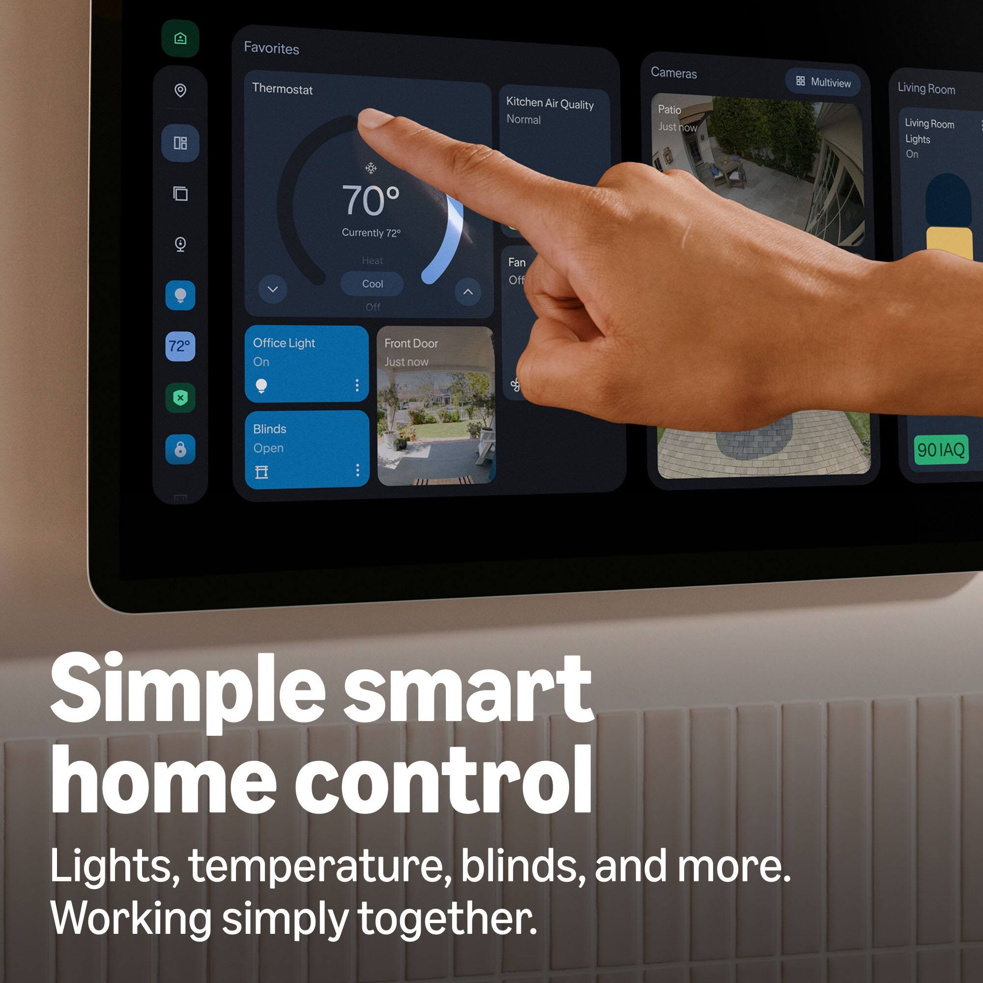 Favorites  
Thermostat  
Kitchen Air Quality Normal  
Cameras Patio Just now  
Multiview  
Living Room Living Room Lights On  
70 Currently 72  
Heat Cool  
Fan Off  
Off  
72  
Office Light On  
Front Door Just now  
x  
Blinds Open  
90IAQ  

Simple smart home control  
Lights, temperature, blinds, and more.  
Working simply together.