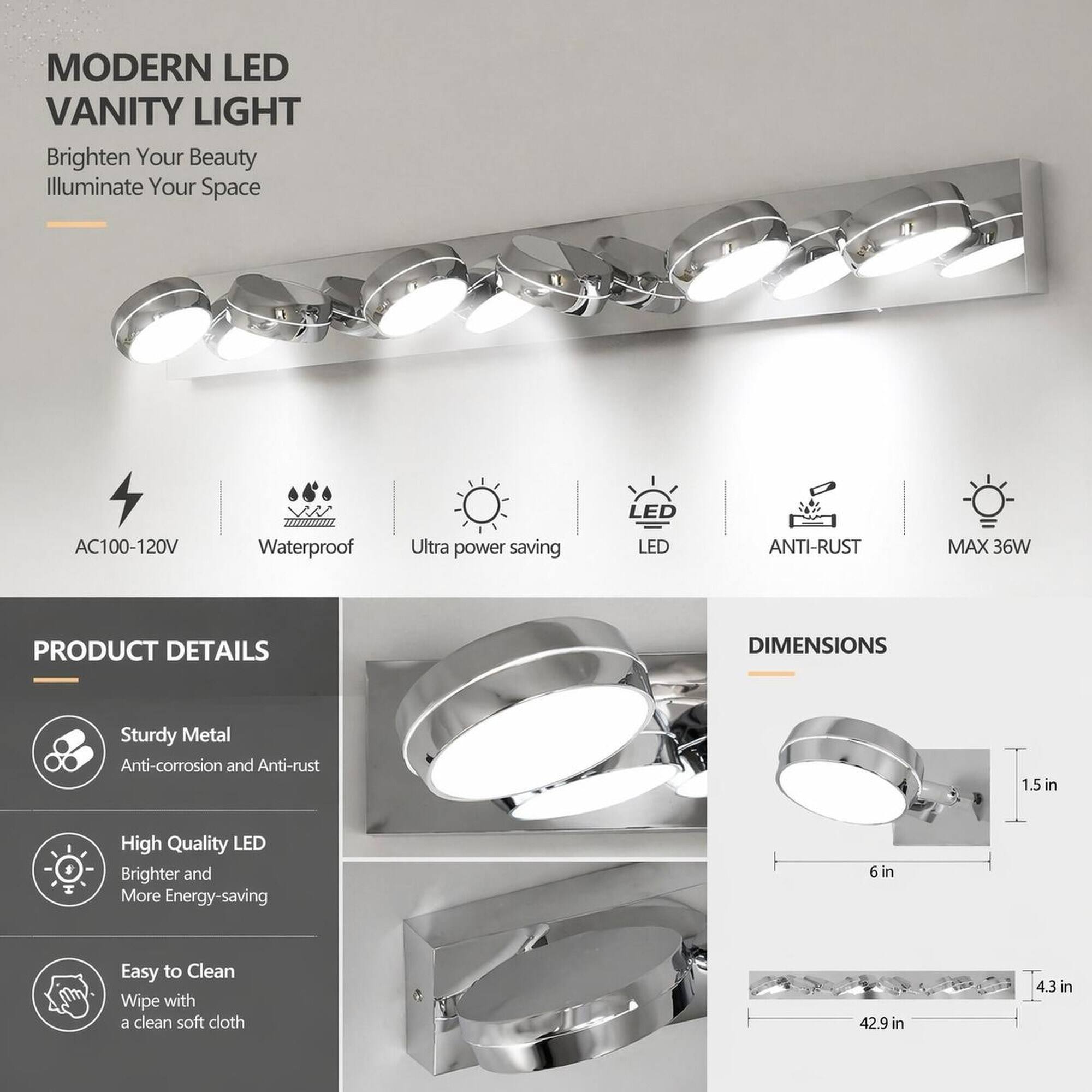 MODERN LED VANITY LIGHT  
Brighten Your Beauty  
Illuminate Your Space  

LED  
AC100-120V  
Waterproof  
Ultra power saving  
LED  
ANTI-RUST  
MAX 36W  

PRODUCT DETAILS  
Sturdy Metal  
Anti-corrosion and Anti-rust  
High Quality LED  
Brighter and More Energy-saving  
Easy to Clean  
Wipe with a clean soft cloth  

DIMENSIONS  
1.5 in  
6 in  
42.9 in  
4.3 in