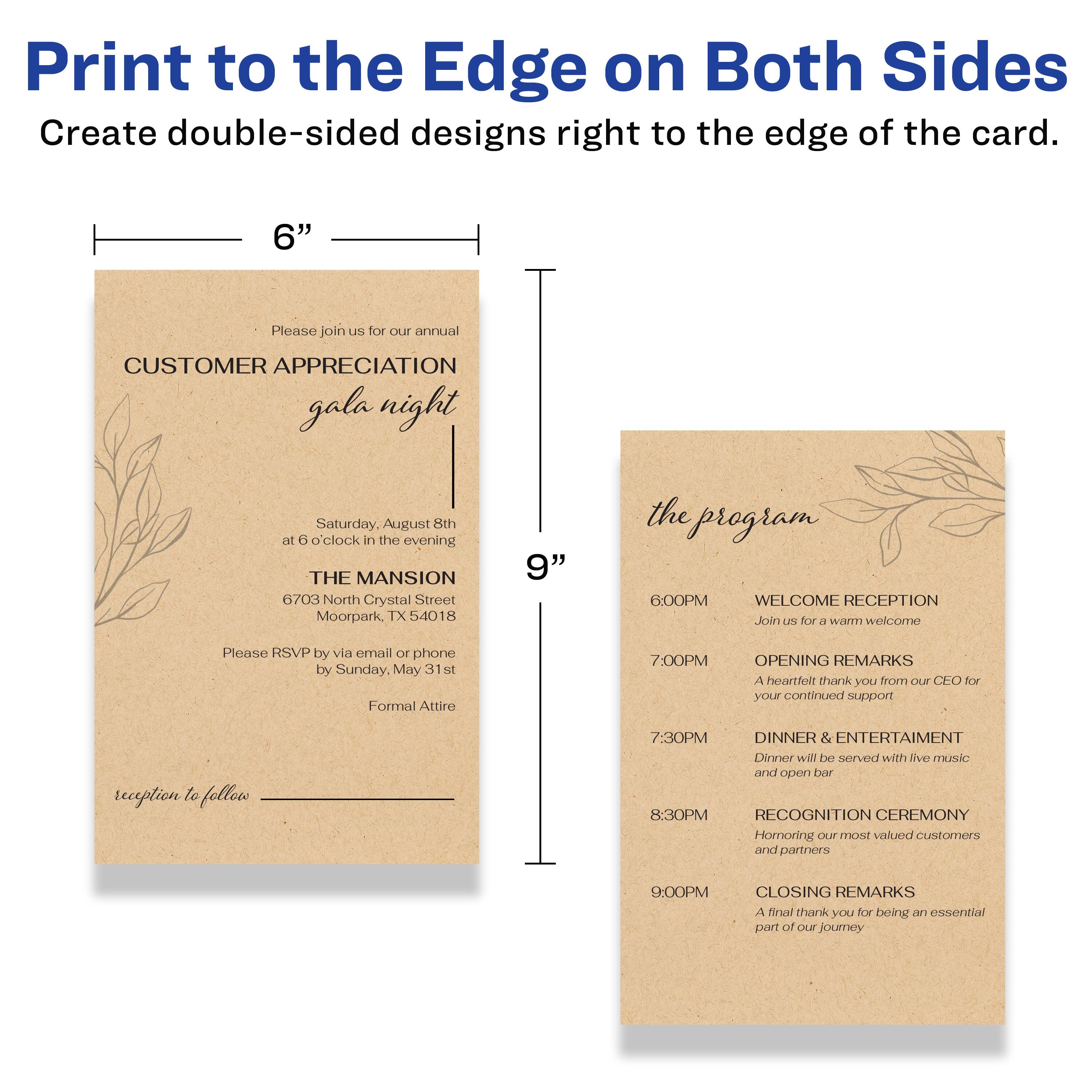 Print to the Edge on Both Sides  
Create double-sided designs right to the edge of the card.

---

**6"**

Please join us for our annual  
**CUSTOMER APPRECIATION gala night**  
Saturday, August 8th  
at 6 o'clock in the evening  

THE MANSION  
6703 North Crystal Street  
Moorpark, TX 54018  

Please RSVP by email or phone by Sunday, May 31st  
Formal Attire  

reception to follow

---

**9"**

the program

6:00PM  
WELCOME RECEPTION  
Join us for a warm welcome

7:00PM  
OPENING REMARKS  
A heartfelt thank you from our CEO for your continued support

7:30PM  
DINNER & ENTERTAINMENT  
Dinner will be served with live music and open bar

8:30PM  
RECOGNITION CEREMONY  
Honoring our most valued customers and partners

9:00PM  
CLOSING REMARKS  
A final thank you for being an essential part of our journey