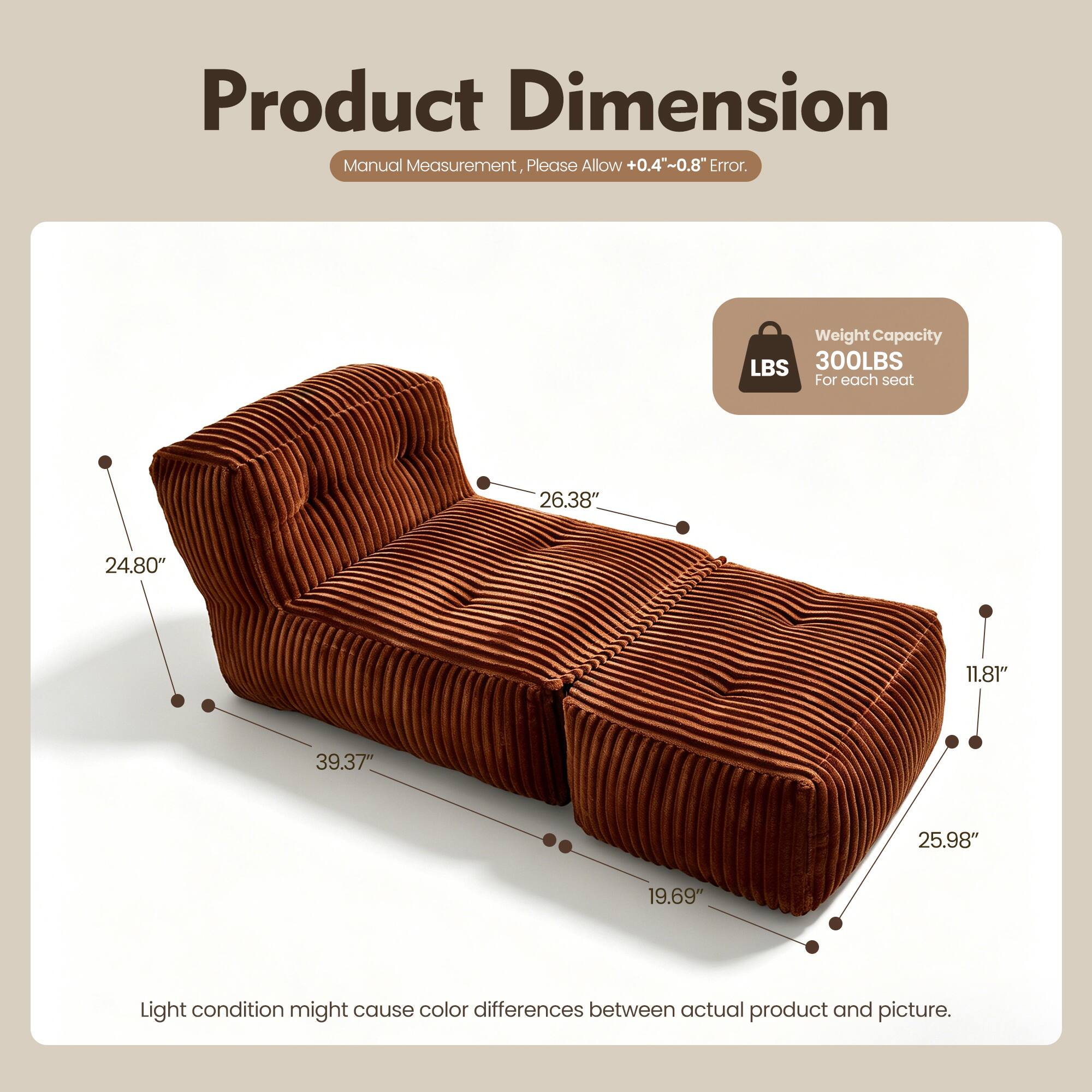 Product Dimension Manual Measurement, Please Allow +0.4"~0.8" Error. Weight Capacity LBS 300LBS For each seat 26.38" 24.80" 11.81" 39.37" 25.98" 19.69" Light condition might cause color differences between actual product and picture.