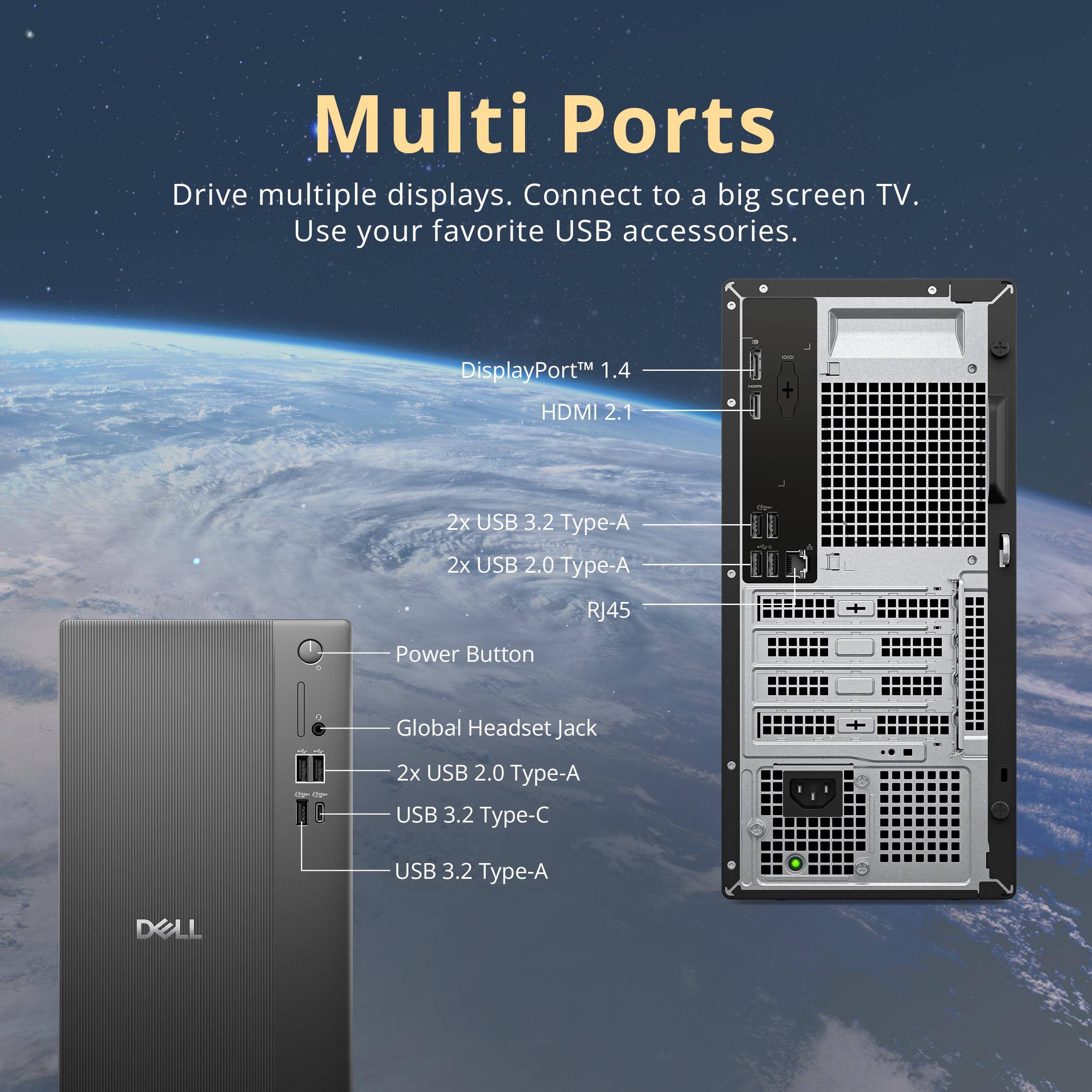 Multi Ports  
Drive multiple displays. Connect to a big screen TV. Use your favorite USB accessories.  

- DisplayPort™ 1.4  
- HDMI 2.1  
- 2x USB 3.2 Type-A  
- 2x USB 2.0 Type-A  
- RJ45  
- Power Button  
- Global Headset Jack  
- 2x USB 2.0 Type-A  
- USB 3.2 Type-C  
- USB 3.2 Type-A  

DELL