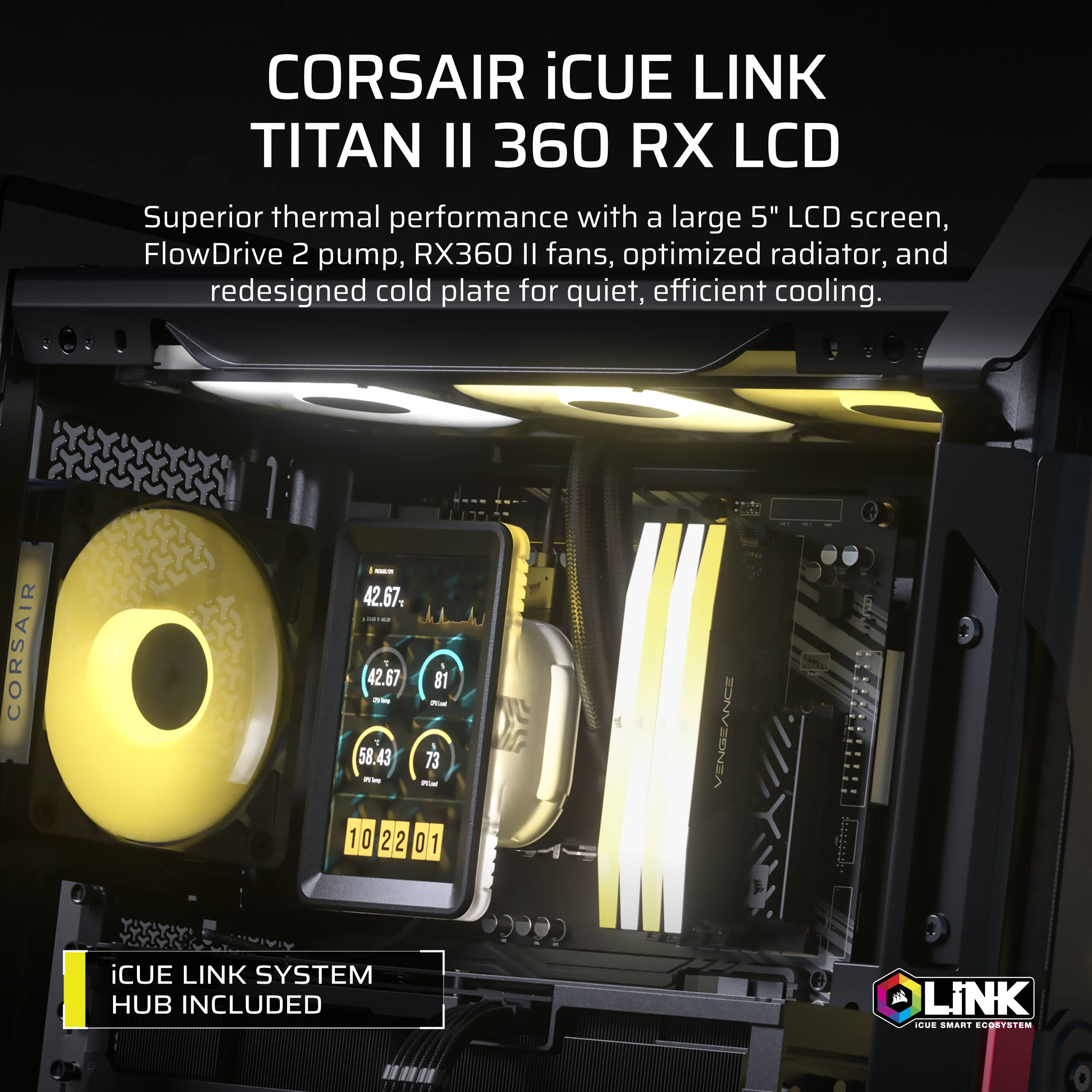 CORSAIR iCUE LINK TITAN II 360 RX LCD  
Superior thermal performance with a large 5" LCD screen, FlowDrive 2 pump, RX360 II fans, optimized radiator, and redesigned cold plate for quiet, efficient cooling.  
- 42.67.  
CORSAIR 9 58.43 42.67 200mg 73 25kcal 81  
Wal 102201  
iCUE LINK SYSTEM HUB INCLUDED  
VENGEANCE  
iCUE LINK SMART ECOSYSTEM