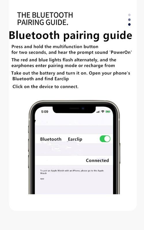 THE BLUETOOTH PAIRING GUIDE

Bluetooth pairing guide

Press and hold the multifunction button for two seconds, and hear the prompt sound 'PowerOn'. The red and blue lights flash alternately, and the earphones enter pairing mode or recharge from Take out the battery and turn it on. Open your phone's Bluetooth and find Earclip Click on the device to connect.

5:09 Bluetooth Earclip Connected

To pair an Apple Watch with an iPhone, please go to the Apple Watch app