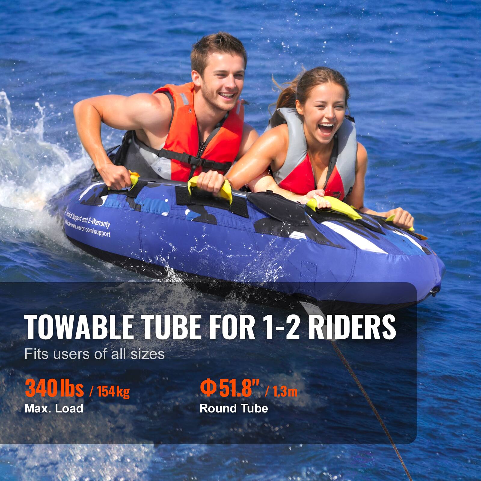 TOWABLE TUBE FOR 1-2 RIDERS
Fits users of all sizes
340 lbs / 154kg Max. Load
51.8" / 1.3m Round Tube
B Sppant fa and E-Warranty m  comisupport