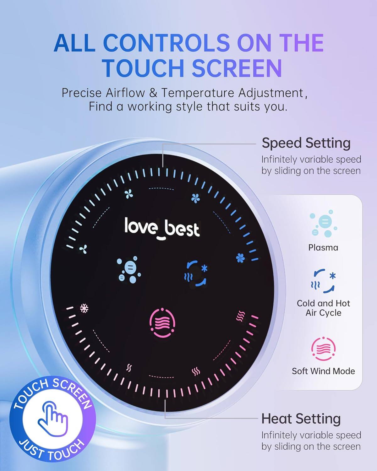 ALL CONTROLS ON THE TOUCH SCREEN

Precise Airflow & Temperature Adjustment, Find a working style that suits you.

Speed Setting
Infinitely variable speed by sliding on the screen

Heat Setting
Infinitely variable speed by sliding on the screen

TOUCH SCREEN JUST TOUCH

Plasma
Cold and Hot Air Cycle
Soft Wind Mode