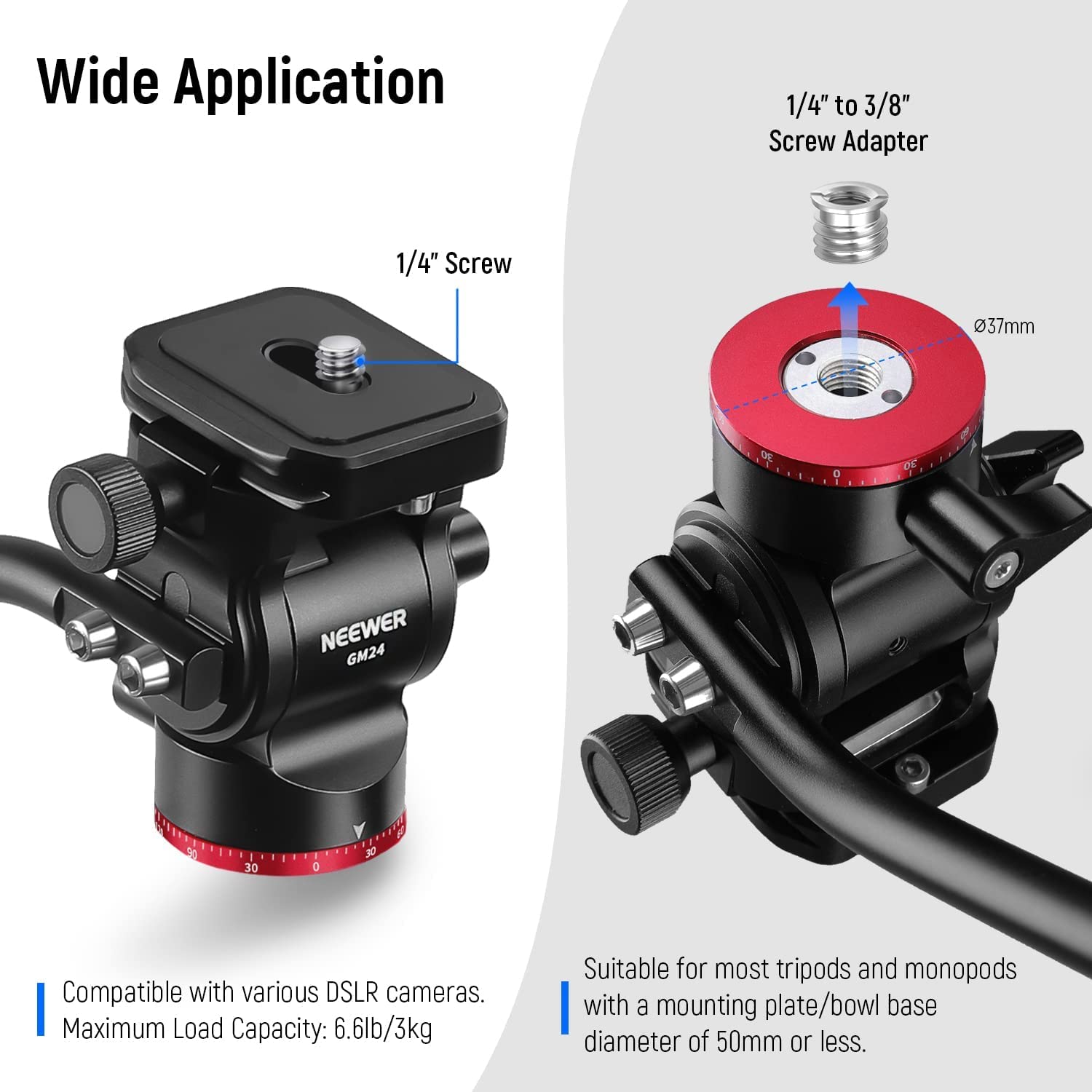 Wide Application

1/4" Screw

1/4" to 3/8" Screw Adapter

37mm DE

NEEWER GM24

Compatible with various DSLR cameras.
Maximum Load Capacity: 6.6lb/3kg

Suitable for most tripods and monopods with a mounting plate/bowl base diameter of 50mm or less.