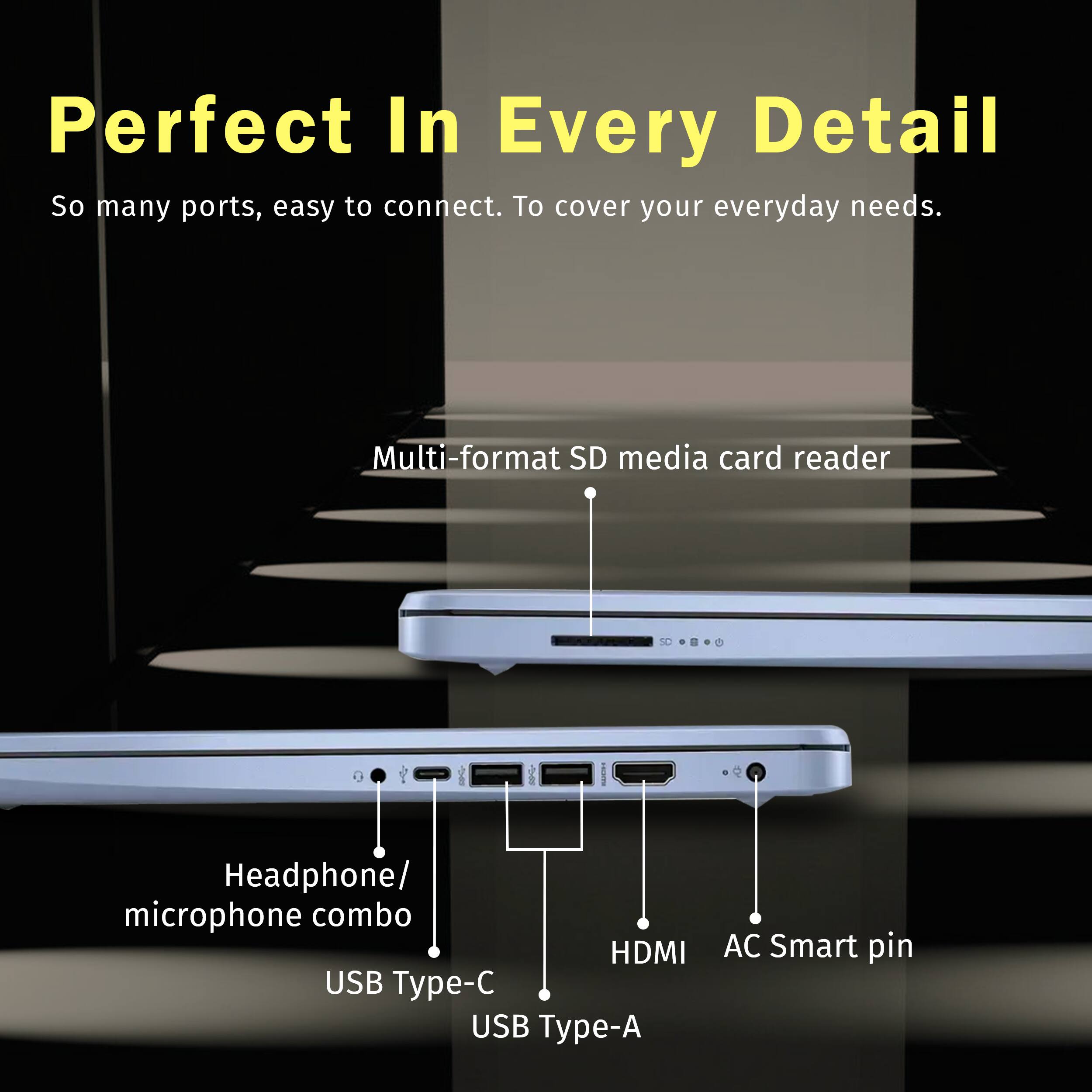 Perfect In Every Detail
So many ports, easy to connect. To cover your everyday needs.
Multi-format SD media card reader
Headphone/ microphone combo
HDMI
USB Type-C
USB Type-A
AC Smart pin