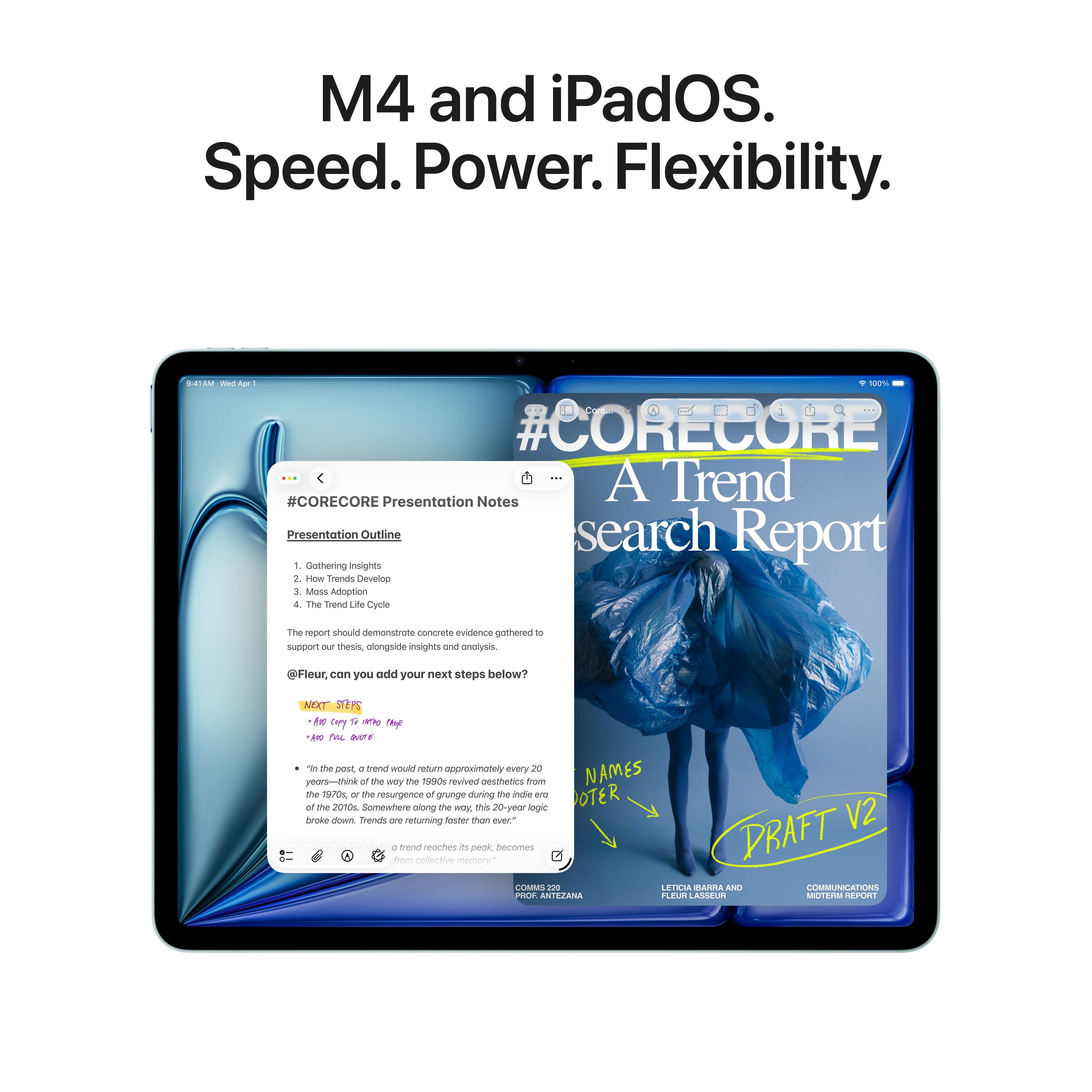 M4 and iPadOS. Speed. Power. Flexibility.

#CORECORE Presentation Notes
Presentation Outline
1. Gathering Insights
2. TO Trends
3. Mass Adoption
4. The Trend Life Cycle

The report should demonstrate concrete evidence gathered to support our thesis, alongside insights and analysis.

@Fleur, can you add your next steps below?

NEXT STEPS
- Edit Copy to Main Page
- Add Photo to Page

- In the past, a trend would return approximately every 20 years—think of the way the 1990s revived aesthetics from the 1970s, or the resurgence of grunge during the indie era of the 2010s. Somewhere along the way, this 20-year logic broke down. Trends are returning faster than ever.

- A trend reaches its peak, becomes a memory, and then reemerges from collective memory.

NAMES NOTER
DRAFT V2