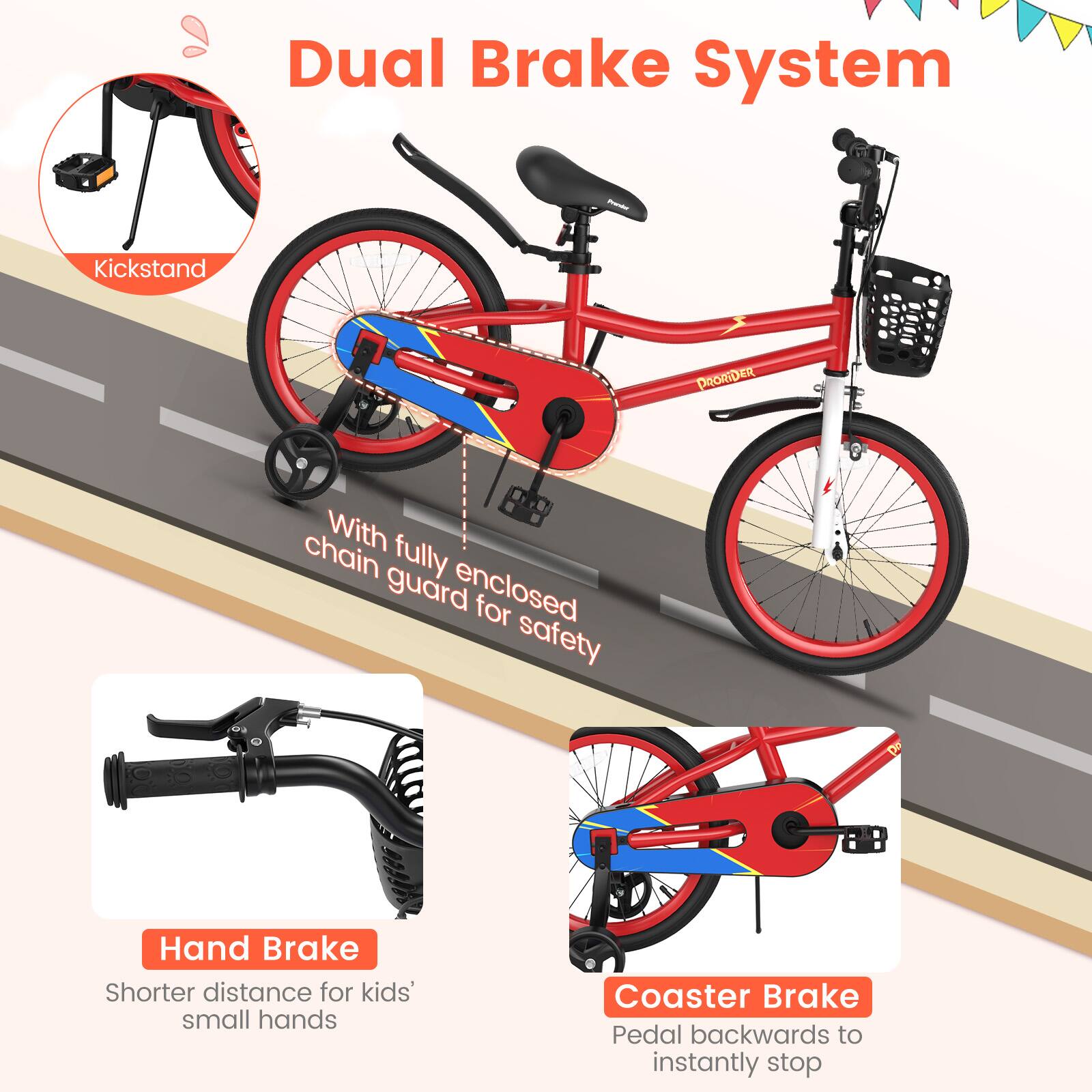 Dual Brake System

Kickstand

With fully enclosed chain guard for safety

Hand Brake
Shorter distance for kids' small hands

Coaster Brake
Pedal backwards to instantly stop