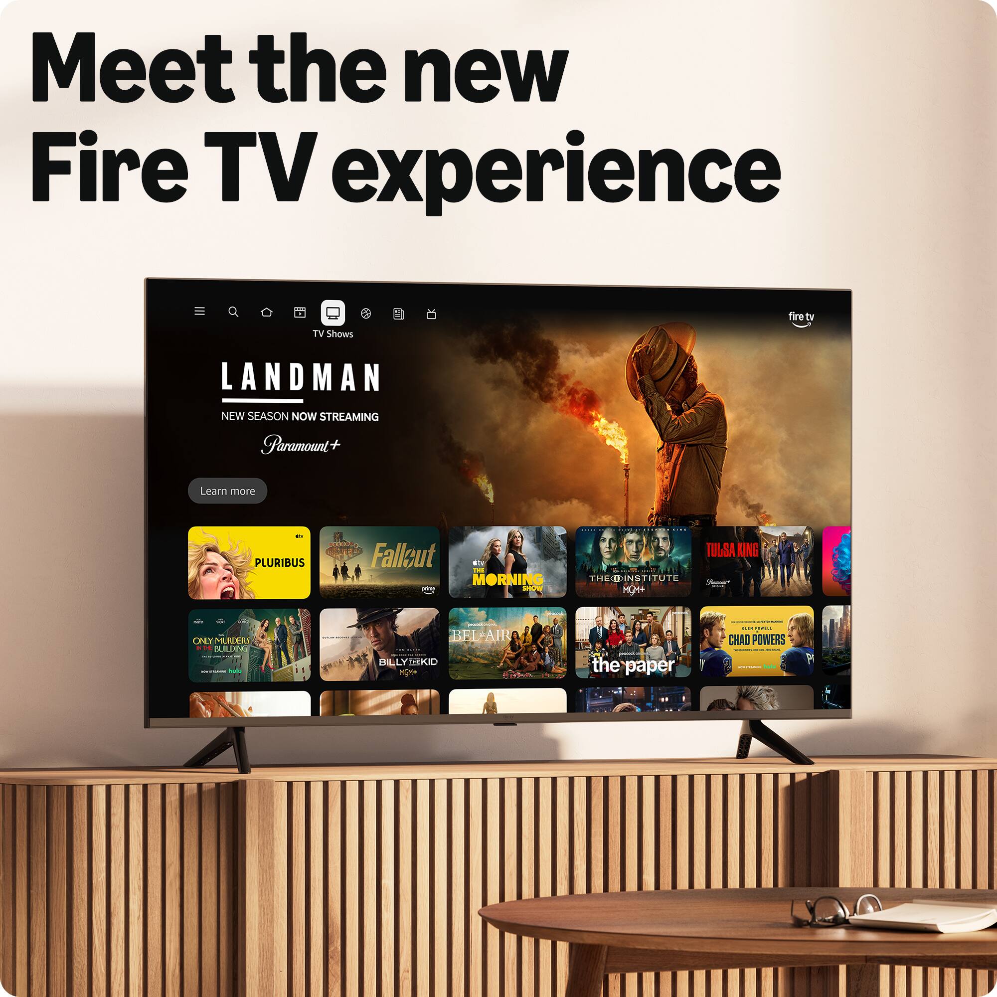 Meet the new Fire TV experience

TV Shows

LANDMAN  
NEW SEASON NOW STREAMING  
Paramount+

PLURIBUS  
FALLOUT  
THE MORNING SHOW  
TULSA KING  
THE INSTITUTE  
BILLY THE KID  
CHAD POWERS  
the paper