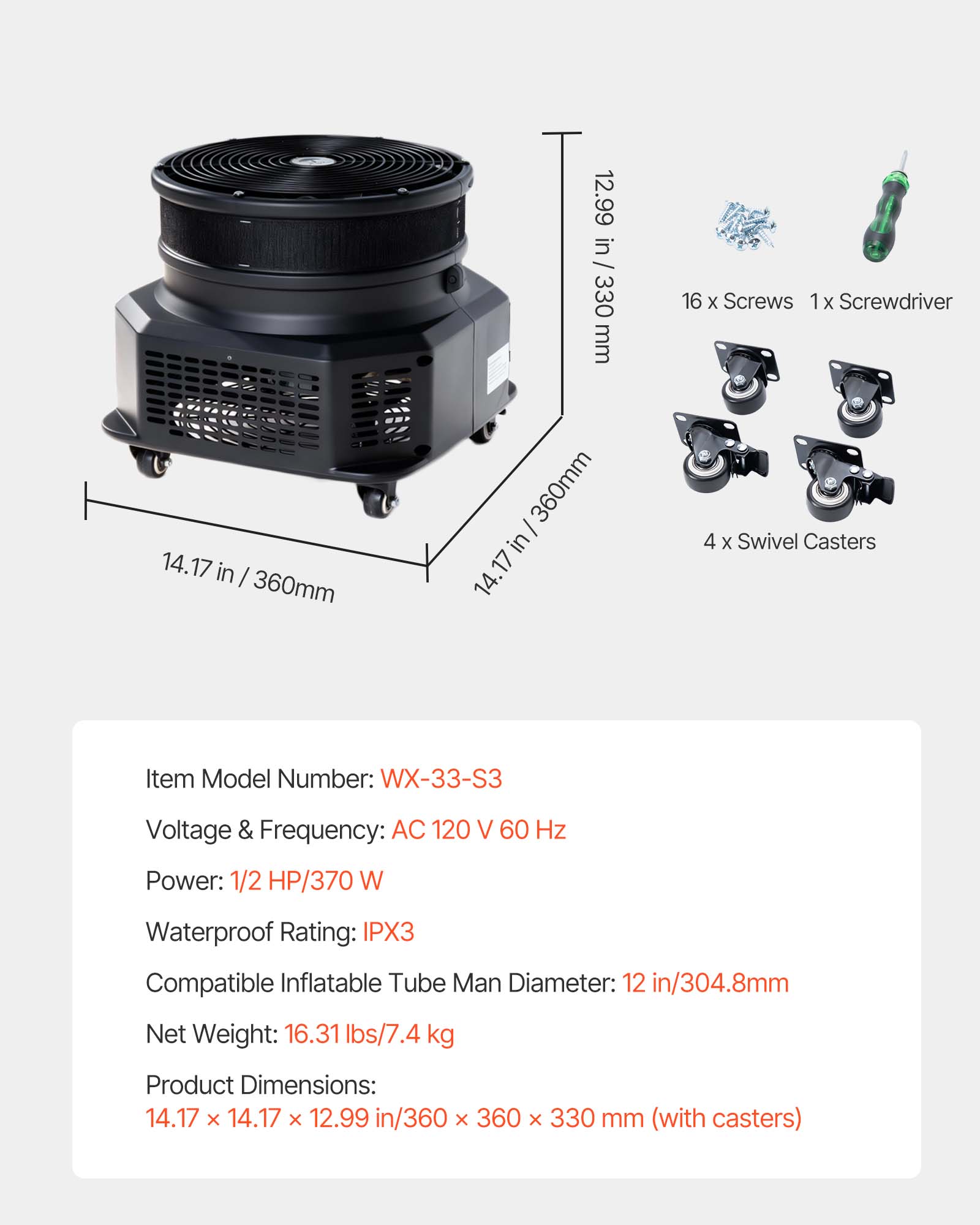 14.17 in / 360mm  
12.99 in / 330 mm  
14.17 in/360mm  
360mm in 17  
14.  
16 X Screws 1x Screwdriver  
4 X Swivel Casters  
Item Model Number: WX-33-S3  
Voltage & Frequency: AC 120 V 60 Hz  
Power: 1/2 HP/370 W  
Waterproof Rating: IPX3  
Compatible Inflatable Tube Man Diameter: 12 in/304.8mm  
Net Weight: 16.31 lbs/7.4 kg  
Product Dimensions: 14.17 X 14.17 X 12.99 in/360 X 360 X 330 mm (with casters)