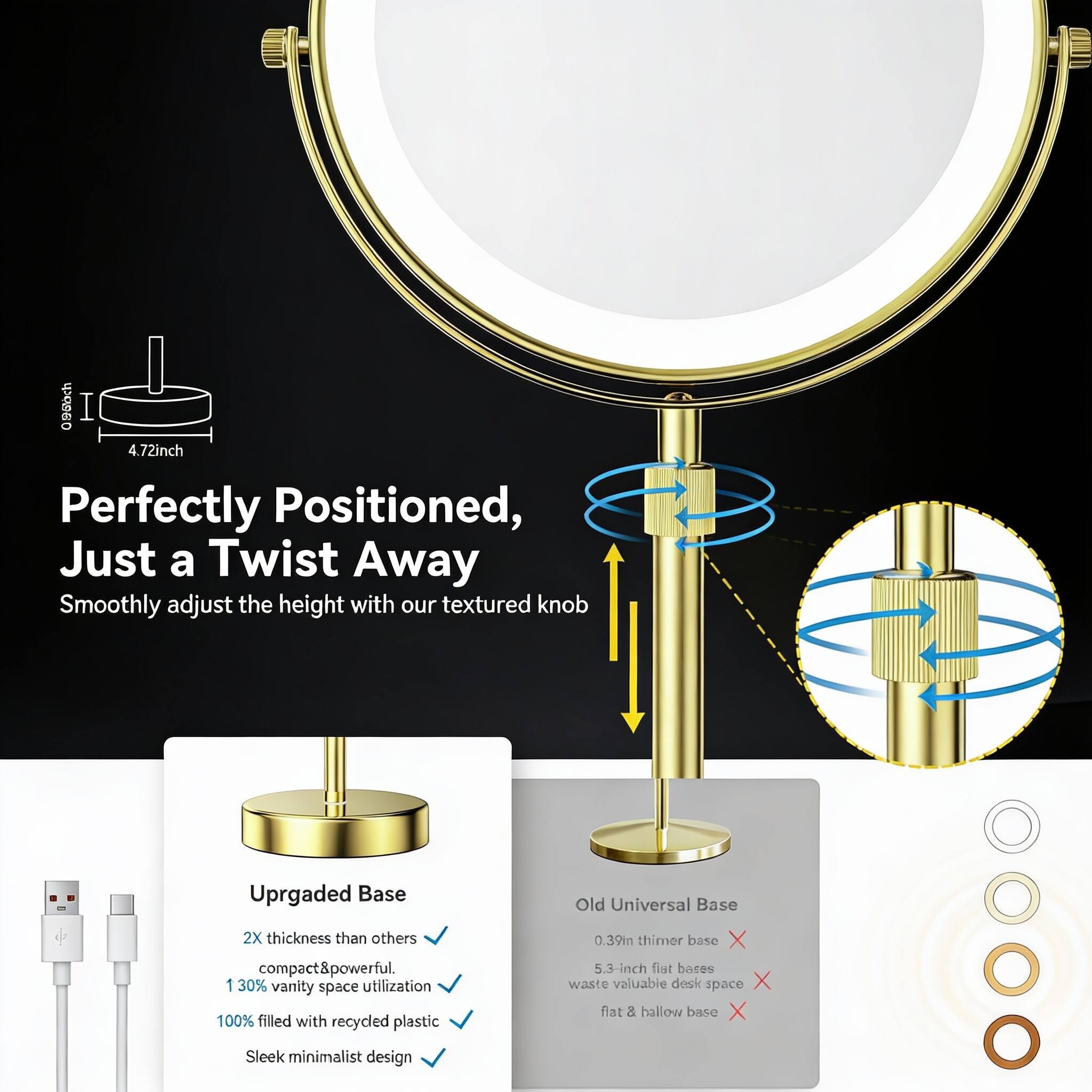 - 4.72 inch
- Perfectly Positioned, Just a Twist Away
- Smoothly adjust the height with our textured knob
- Upgraded Base
  - 2X thickness than others
  - compact & powerful
  - 130% vanity space utilization
  - 100% filled with recycled plastic
  - Sleek minimalist design
- Old Universal Base
  - 0.39 inch thinner base
  - 5.3-inch flat bases waste valuable desk space
  - flat & hollow base