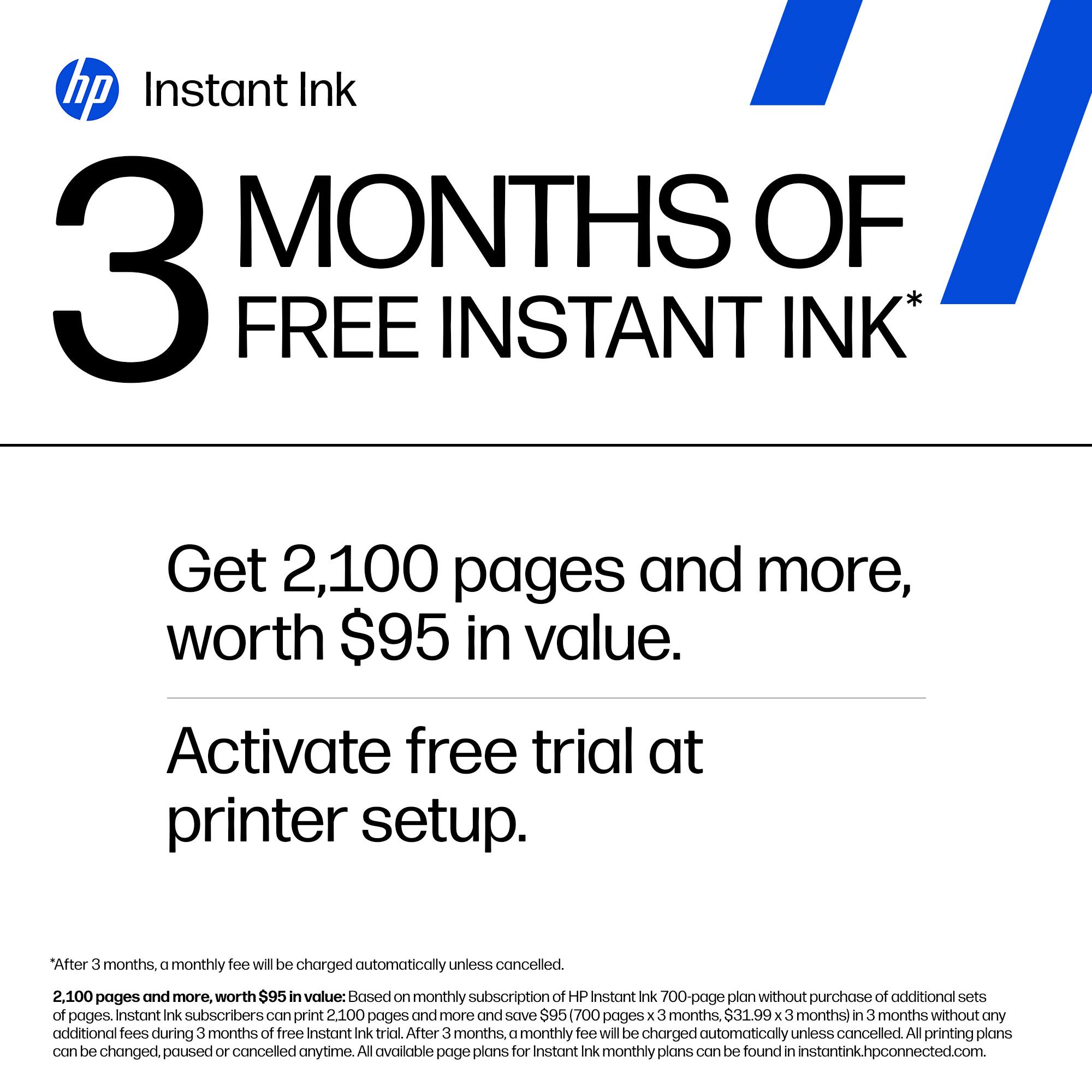 hp Instant Ink

3 MONTHS OF FREE INSTANT INK*

Get 2,100 pages and more, worth $95 in value.

Activate free trial at printer setup.

*After 3 months, a monthly fee will be charged automatically unless cancelled.

2,100 pages and more, worth $95 in value: Based on monthly subscription of HP Instant Ink 700-page plan without purchase of additional sets of pages. Instant Ink subscribers can print 2,100 pages and more and save $95 (700 pages x 3 months, $31.99 x 3 months) in 3 months without any additional fees during 3 months of free Instant Ink trial. After 3 months, a monthly fee will be charged automatically unless cancelled. All printing plans can be changed, paused or cancelled anytime. All available page plans for Instant Ink monthly plans can be found in instantink.hpconnected.com.
