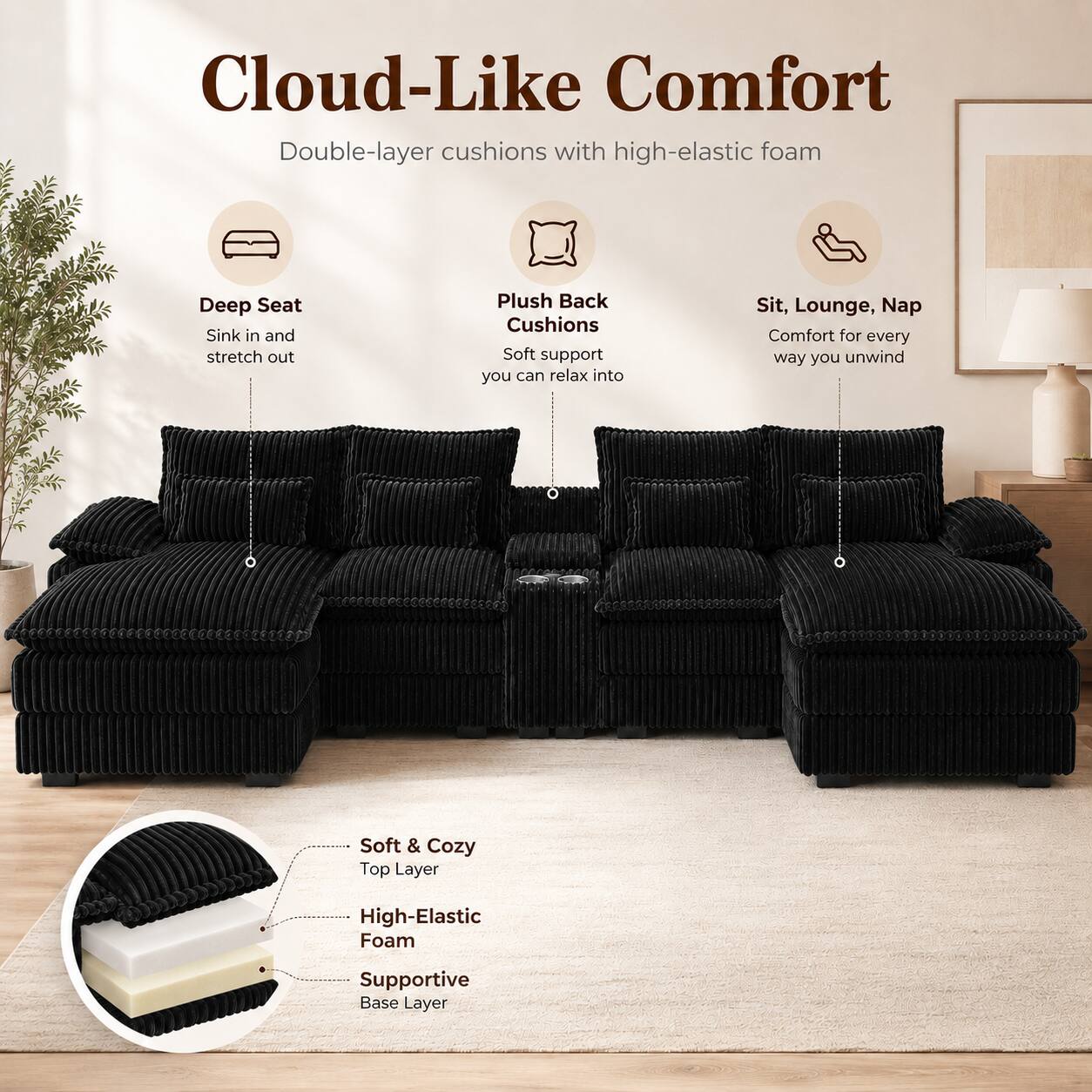 Cloud-Like Comfort  
Double-layer cushions with high-elastic foam  

Deep Seat  
Sink in and stretch out  

Plush Back Cushions  
Soft support you can relax into  

Sit, Lounge, Nap  
Comfort for every way you unwind  

Soft & Cozy  
Top Layer  

High-Elastic Foam  

Supportive Base Layer