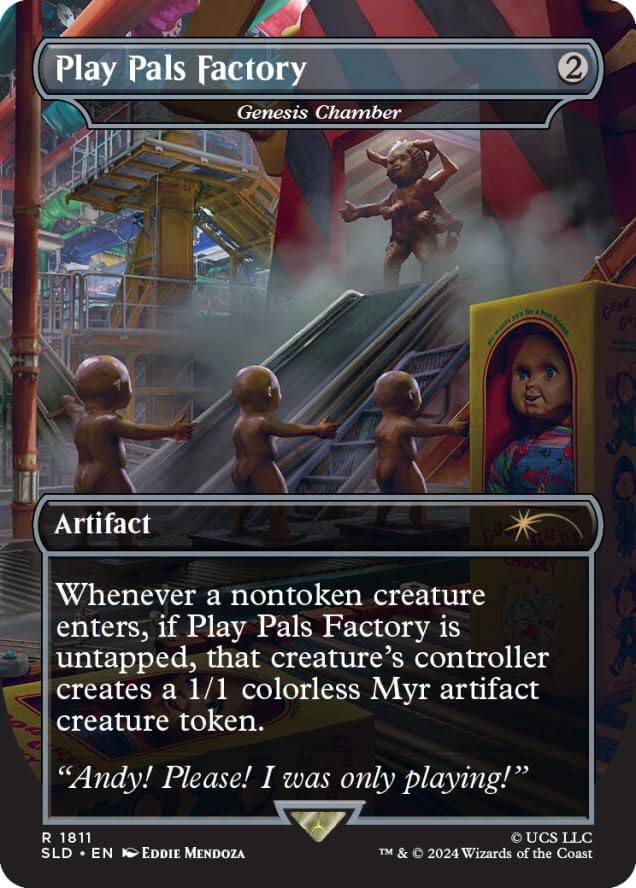 Play Pals Factory  
Genesis Chamber  
2  

Artifact  

Whenever a nontoken creature enters, if Play Pals Factory is untapped, that creature's controller creates a 1/1 colorless Myr artifact creature token.  

"Andy! Please! I was only playing!"  

R 1811  
SLD • EN • Eddie Mendoza  
© UCS LLC  
TM & © 2024 Wizards of the Coast
