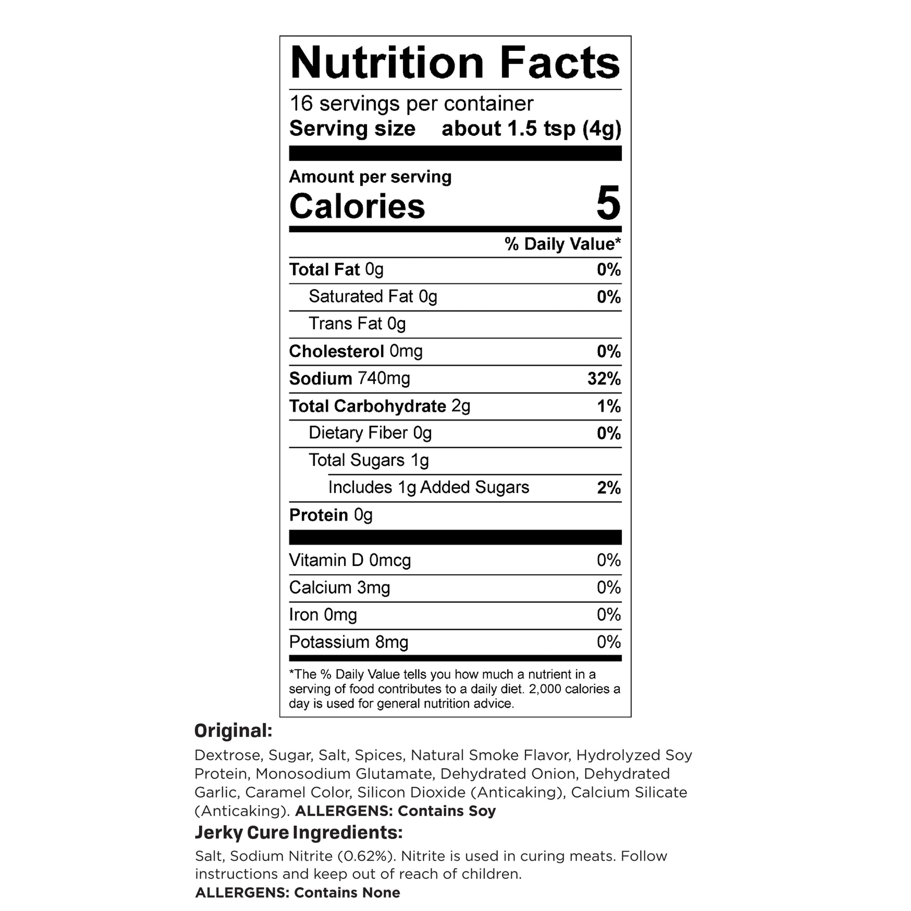 Nutrition Facts  
16 servings per container  
Serving size about 1.5 tsp (4g)  
Amount per serving  
Calories 5  
% Daily Value*  
Total Fat 0g 0%  
Saturated Fat 0g 0%  
Trans Fat 0g  
Cholesterol 0mg 0%  
Sodium 740mg 32%  
Total Carbohydrate 2g 1%  
Dietary Fiber 0g 0%  
Total Sugars 1g Includes 1g Added Sugars 2%  
Protein 0g  
Vitamin D 0mcg 0%  
Calcium 3mg 0%  
Iron 0mg 0%  
Potassium 8mg 0%  

*The % Daily Value tells you how much a nutrient in a serving of food contributes to a daily diet. 2,000 calories a day is used for general nutrition advice.  

Original: Dextrose, Sugar, Salt, Spices, Natural Smoke Flavor, Hydrolyzed Soy Protein, Monosodium Glutamate, Dehydrated Onion, Dehydrated Garlic, Caramel Color, Silicon Dioxide (Anticaking