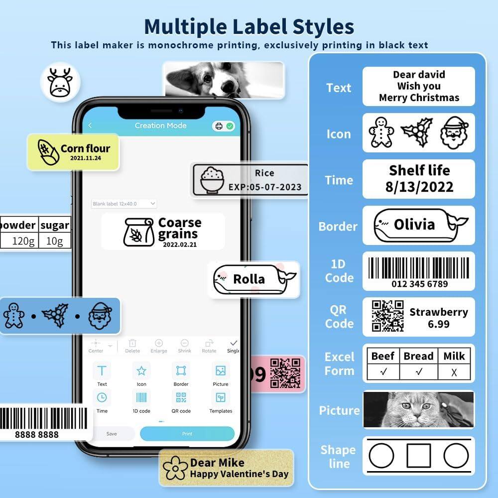 Multiple Label Styles  
This label maker is monochrome printing, exclusively printing in black text  

Creation Mode  
Corn flour  
2021.11.24  

Blank label 12x400  
Rice  
EXP: 05-07-2023  

Coarse grains  
2022.02.21  

Olivia  
Rolla  

1D Code  
012 345 6789  

QR Code  
Strawberry  
6.99  

Excel Form  
Beef Bread Milk  

Dear Mike  
Happy Valentine's Day  

Text  
Dear david  
Wish you  
Merry Christmas  

Icon  
Shelf life  
8/13/2022  

Border  
Olivia  

1D Code  
012 345 6789  

QR Code  
Strawberry  
6.99  

Excel Form  
Beef Bread Milk  

Picture  

Shape line