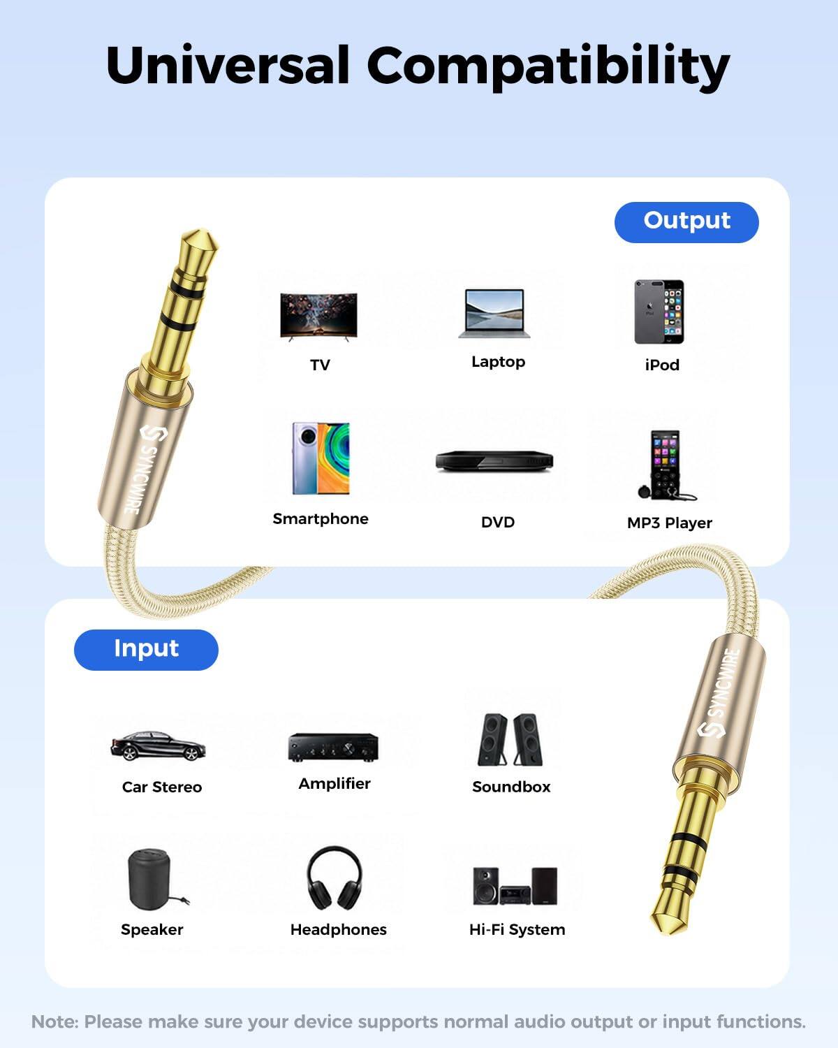 Universal Compatibility

Output
TV
Laptop
iPod
SYNCWIRE
Smartphone
DVD
MP3 Player

Input
Car Stereo
Amplifier
Soundbox
SYNCWIRE
Speaker
Headphones
Hi-Fi System

Note: Please make sure your device supports normal audio output or input functions.