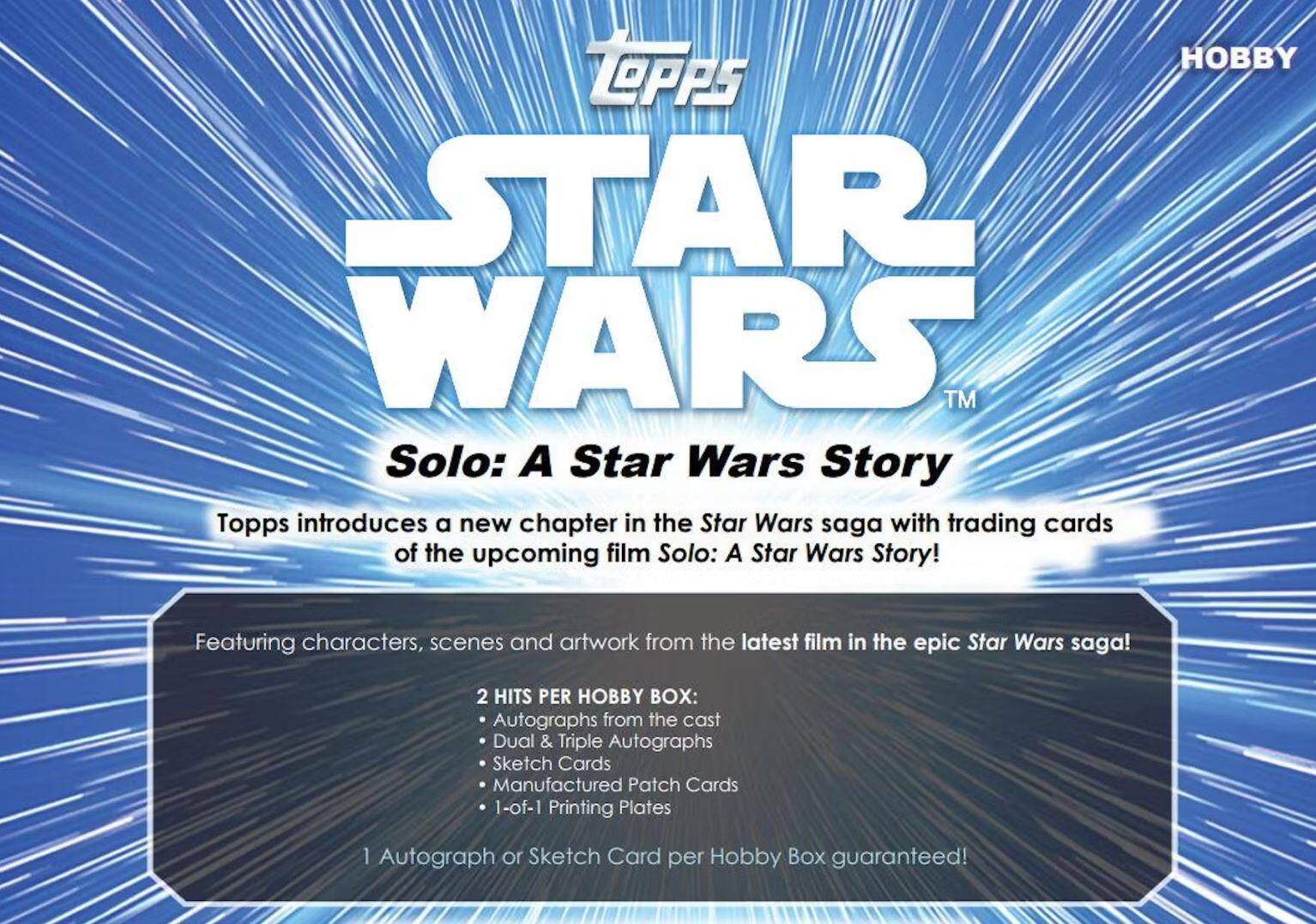 HOBBY LOPPS STAR WARS TM Solo: A Star Wars Story

Topps introduces a new chapter in the Star Wars saga with trading cards of the upcoming film Solo: A Star Wars Story! Featuring characters, scenes and artwork from the latest film in the epic Star Wars saga!

2 HITS PER HOBBY BOX:
- Autographs from the cast
- Dual & Triple Autographs
- Sketch Cards
- Manufactured Patch Cards
- 1-of-1 Printing Plates

1 Autograph or Sketch Card per Hobby Box guaranteed!