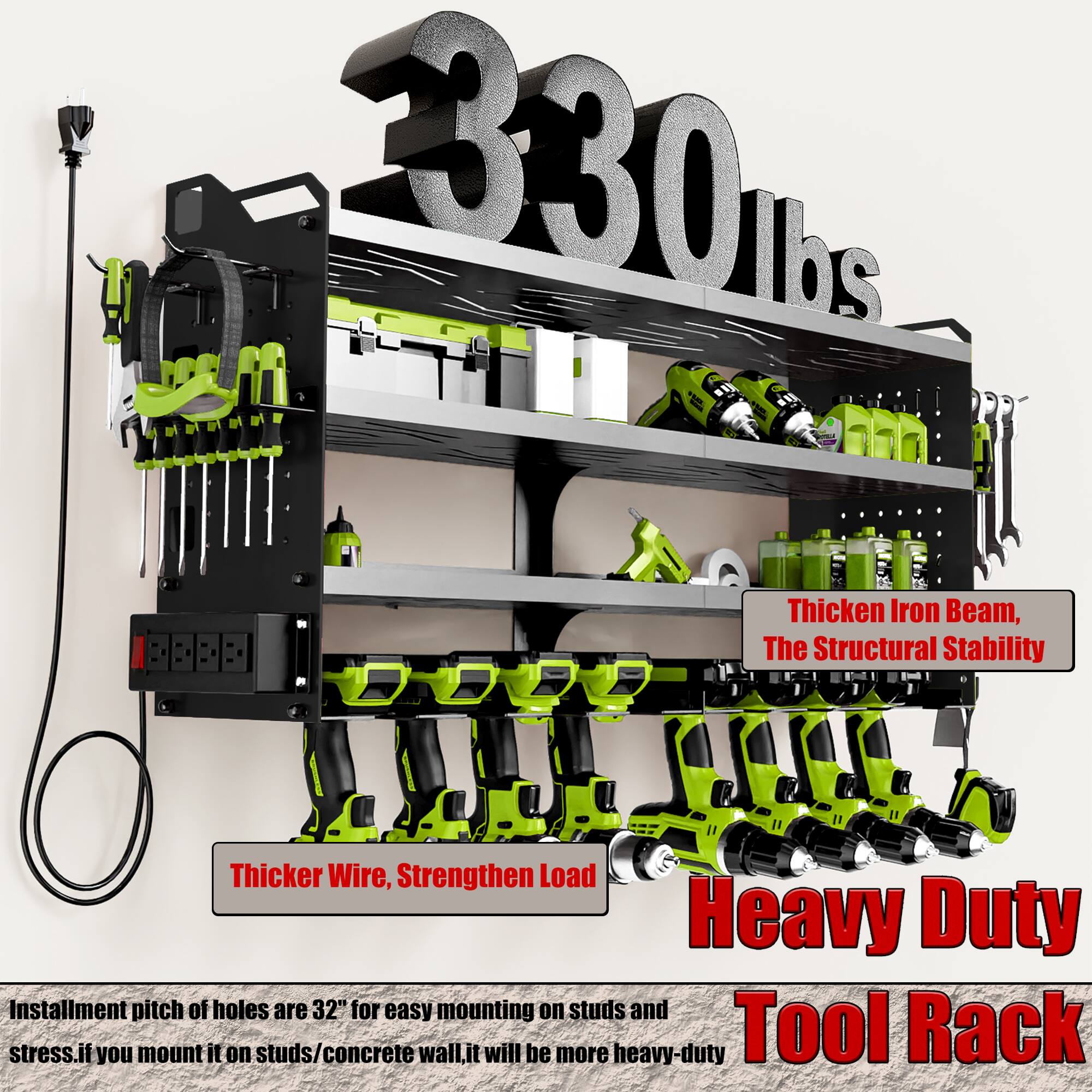 330 lbs

Thicken Iron Beam, The Structural Stability

Thicker Wire, Strengthen Load

Heavy Duty Tool Rack

Installation pitch of holes are 32" for easy mounting on studs and stress. If you mount it on studs/concrete wall, it will be more heavy-duty.