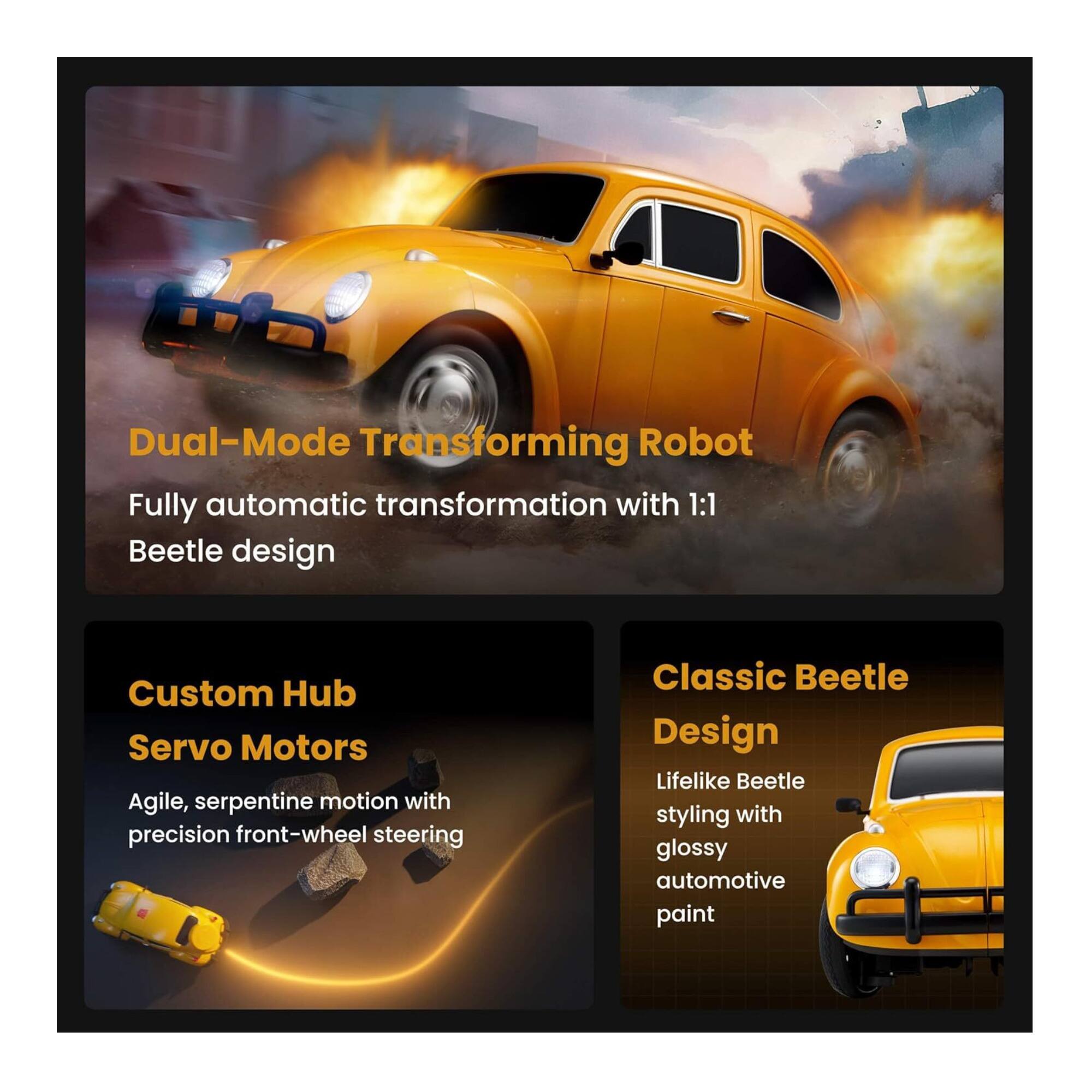 Dual-Mode Transforming Robot  
Fully automatic transformation with 1:1 Beetle design  

Custom Hub Servo Motors  
Agile, serpentine motion with precision front-wheel steering  

Classic Beetle Design  
Lifelike Beetle styling with glossy automotive paint