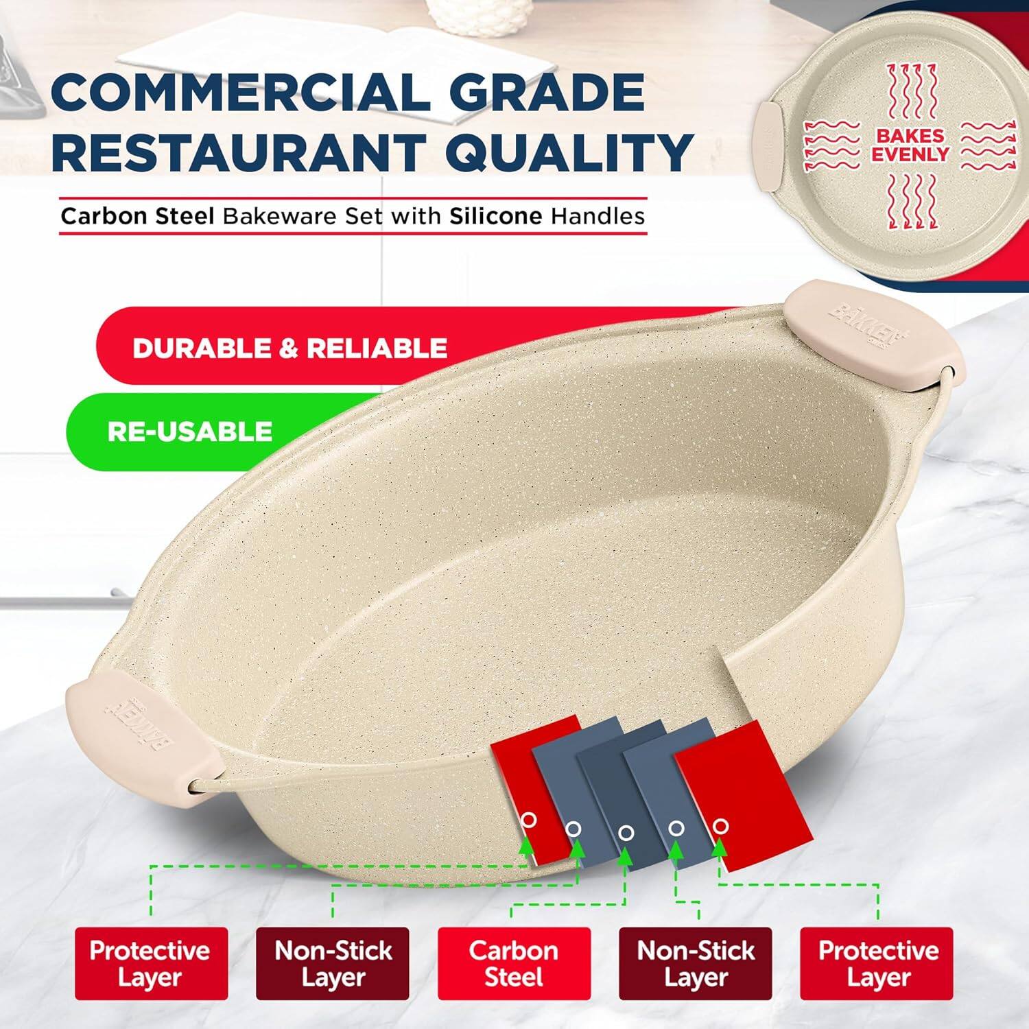 COMMERCIAL GRADE  
RESTAURANT QUALITY  

Carbon Steel Bakeware Set with Silicone Handles  

DURABLE & RELIABLE  
RE-USABLE  

BAKES EVENLY  

Protective Layer  
Non-Stick Layer  
Carbon Steel  
Non-Stick Layer  
Protective Layer
