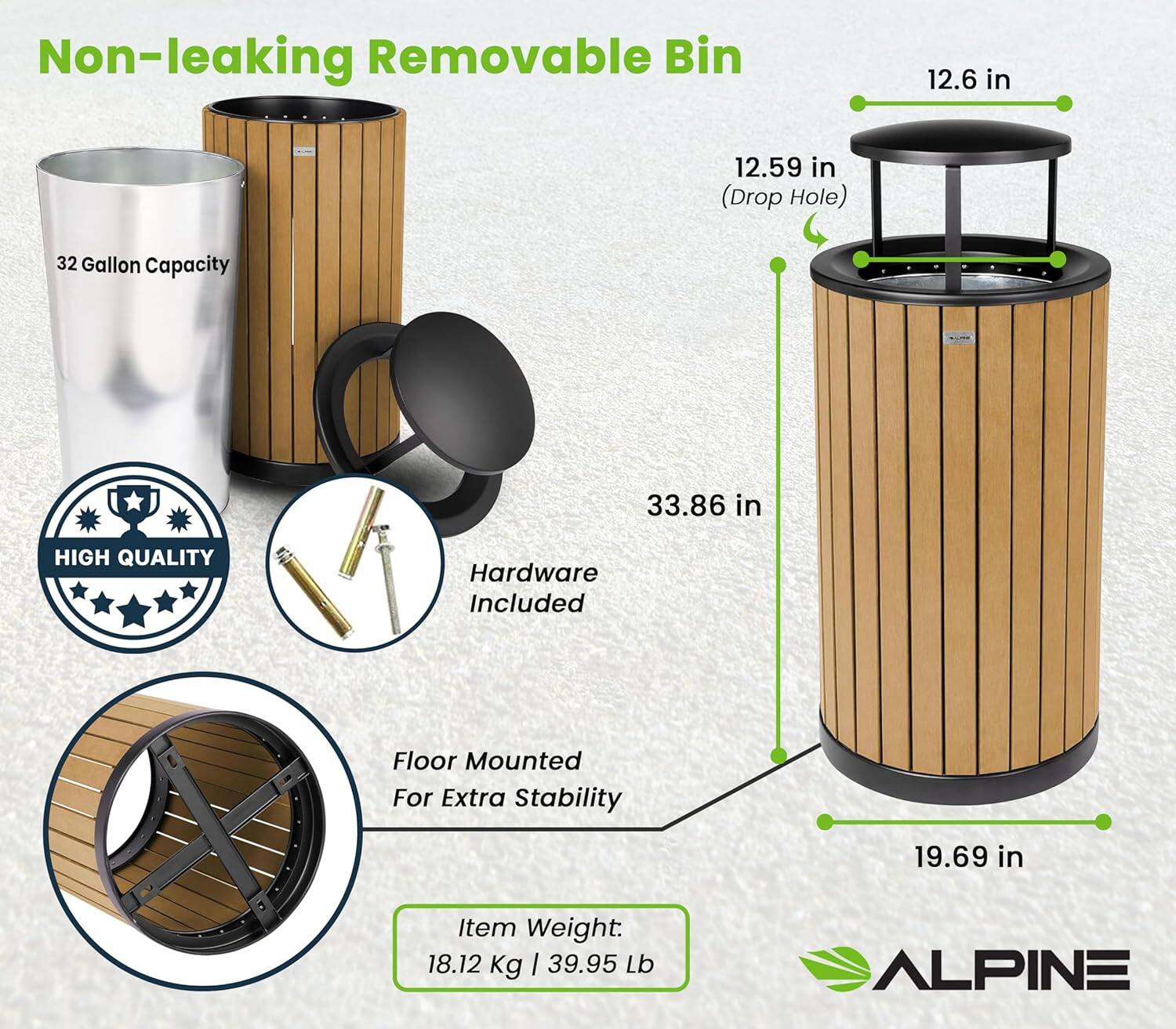Non-leaking Removable Bin

- 32 Gallon Capacity
- 12.6 in (Drop Hole)
- 33.86 in
- 19.69 in
- High Quality Hardware Included
- Floor Mounted for Extra Stability
- Item Weight: 18.12 Kg | 39.95 Lb
- Alpine