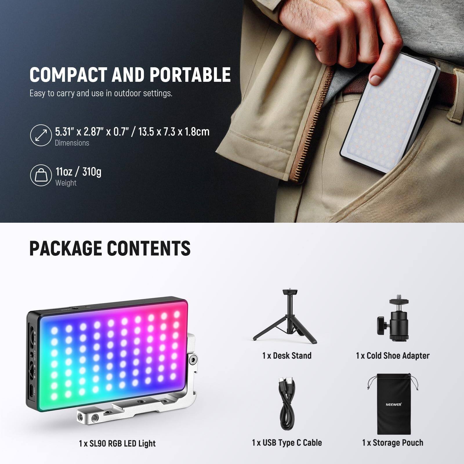 COMPACT AND PORTABLE  
Easy to carry and use in outdoor settings.  
5.31" X 2.87" X 0.7" / 13.5 X 7.3 X 1.8cm  
Dimensions  
11oz / 310g  
Weight  

PACKAGE CONTENTS  
1 x Desk Stand  
1 x Cold Shoe Adapter  
1 x SL90 RGB LED Light  
1 x USB Type C Cable  
1 x Storage Pouch