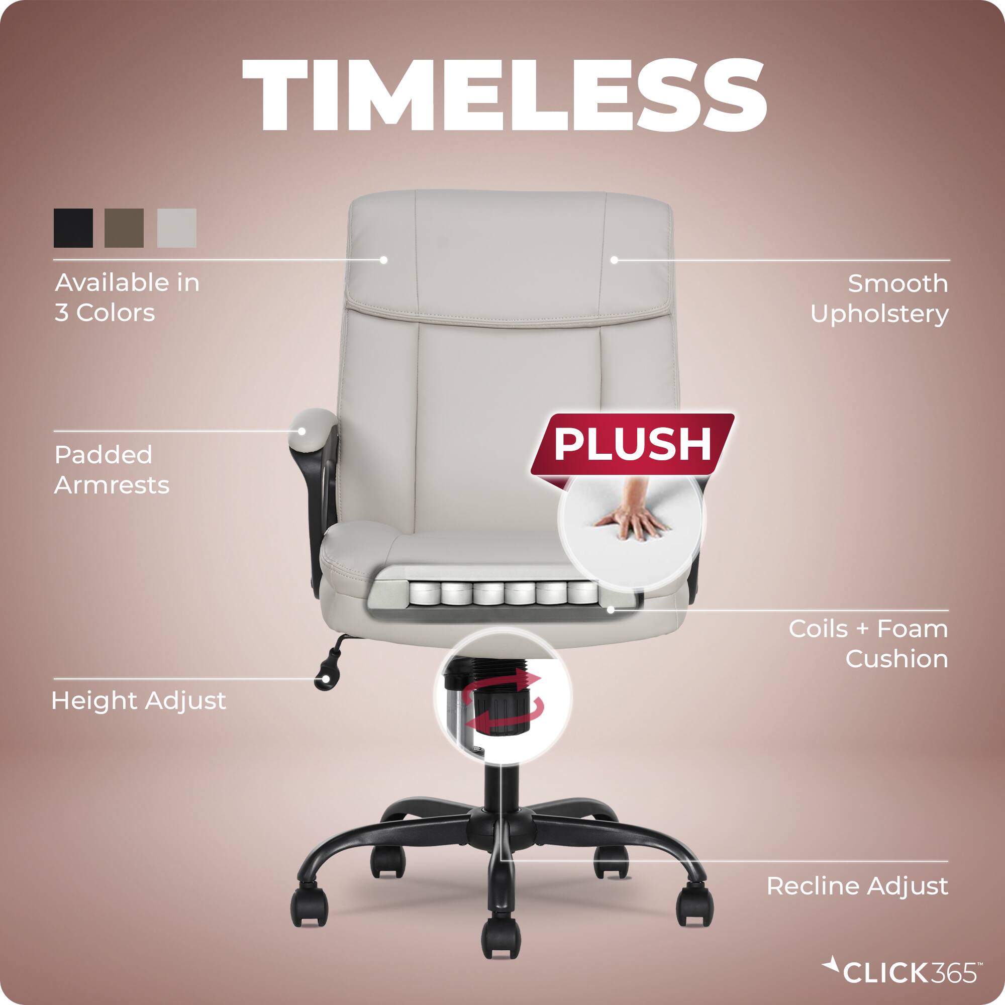 TIMELESS  
Available in 3 Colors  
Smooth Upholstery  
Padded Armrests  
PLUSH  
Height Adjust  
Coils + Foam Cushion  
Recline Adjust  
CLICK365