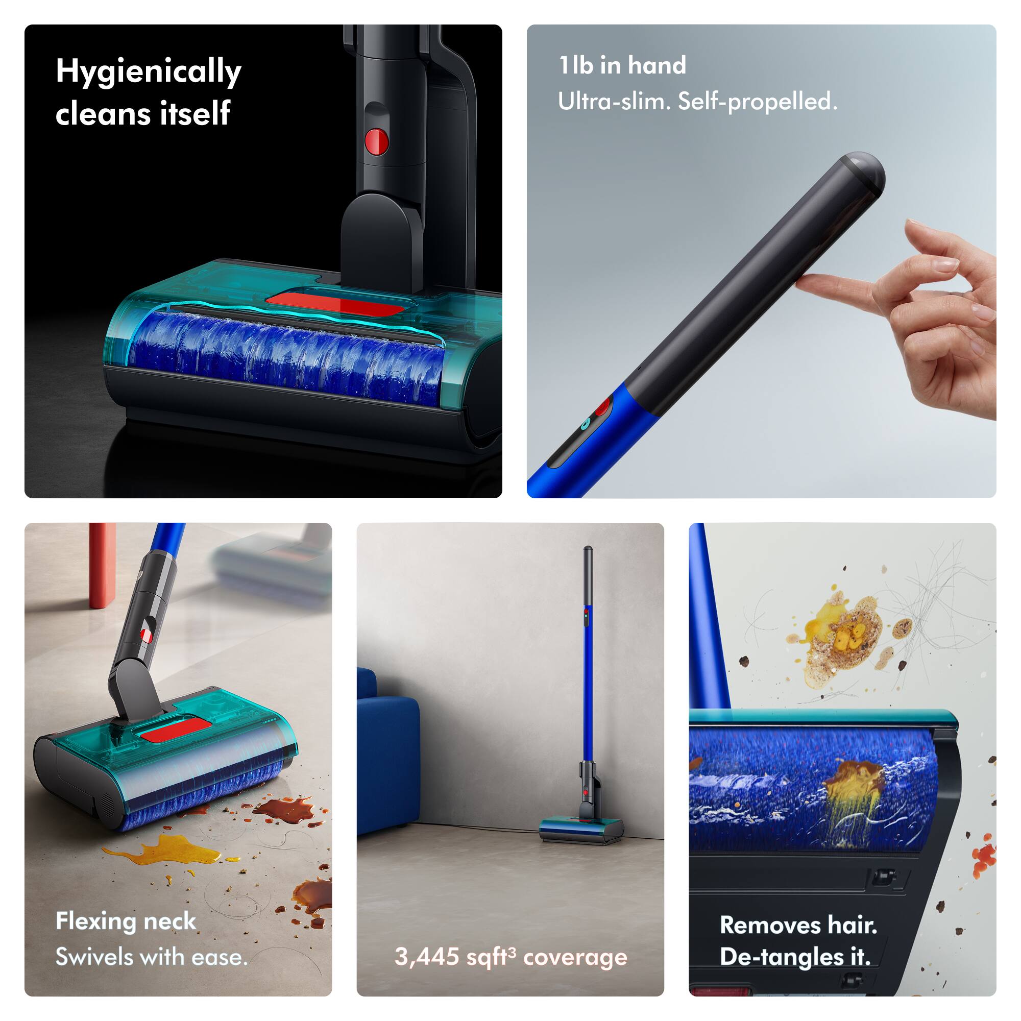Hygienically cleans itself

1lb in hand Ultra-slim. Self-propelled.

Flexing neck Swivels with ease.

3,445 sqft³ coverage

Removes hair. De-tangles it.