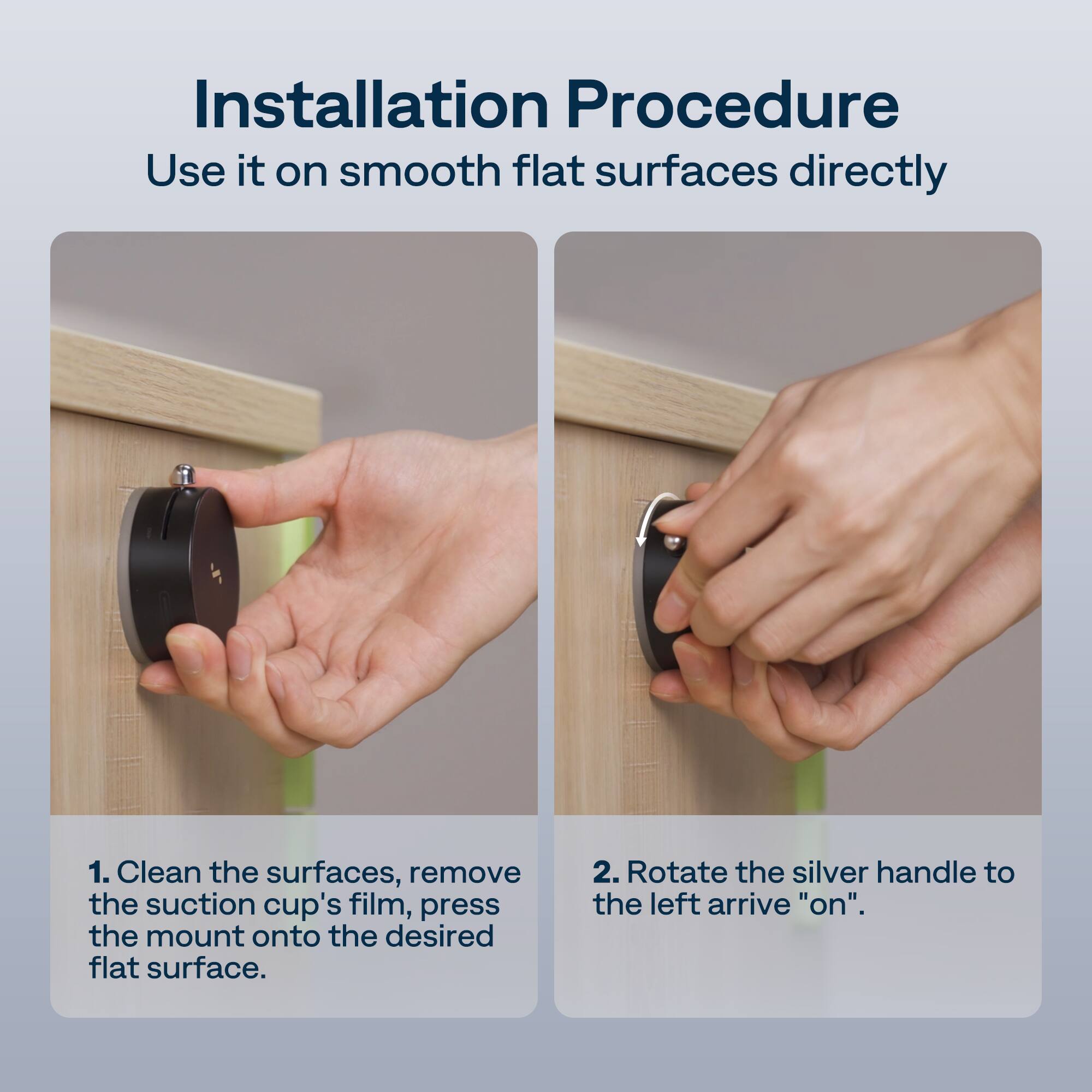 Installation Procedure  
Use it on smooth flat surfaces directly  

1. Clean the surfaces, remove the suction cup's film, press the mount onto the desired flat surface.  

2. Rotate the silver handle to the left to arrive "on".