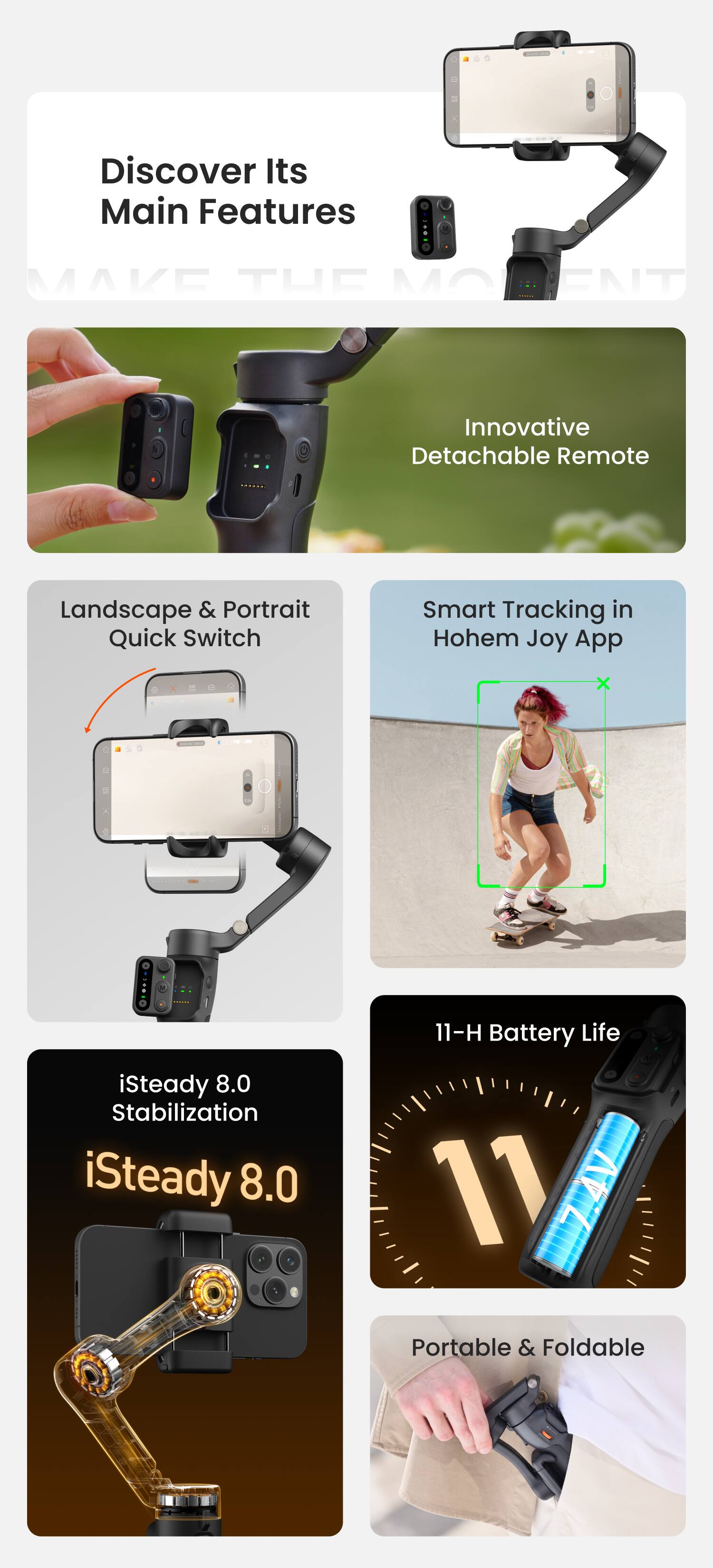 Discover Its Main Features

- Innovative Detachable Remote
- Landscape & Portrait Quick Switch
- Smart Tracking in Hohem Joy App
- iSteady 8.0 Stabilization
- 11-H Battery Life
- Portable & Foldable