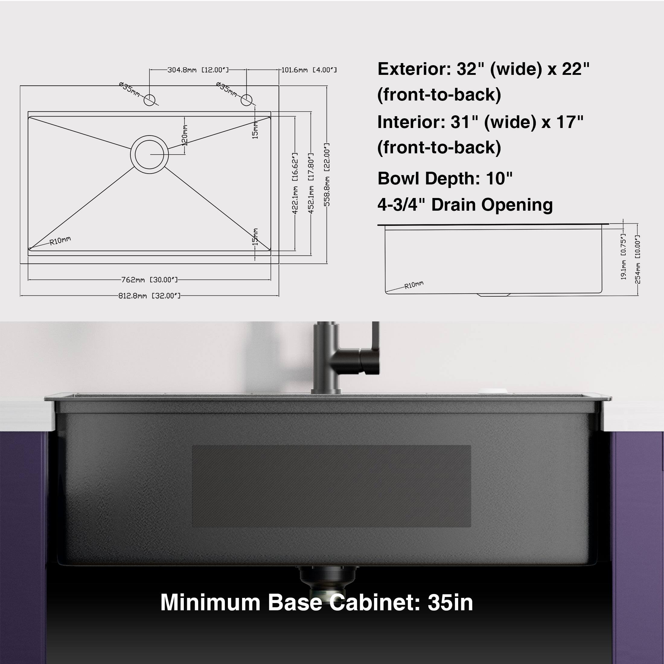 Exterior: 32" (wide) x 22" (front-to-back)  
Interior: 31" (wide) x 17" (front-to-back)  
Bowl Depth: 10"  
4-3/4" Drain Opening  

Minimum Base Cabinet: 35in  

R10mm 304.8mm [12.00"]  
15mm 101.6mm [4.00"]  
762mm [30.00"]  
812.8mm [32.00"]  
462.1mm [18.20"]  
452.1mm [17.80"]  
588.8mm [23.17"]  
19.1mm [0.75"]