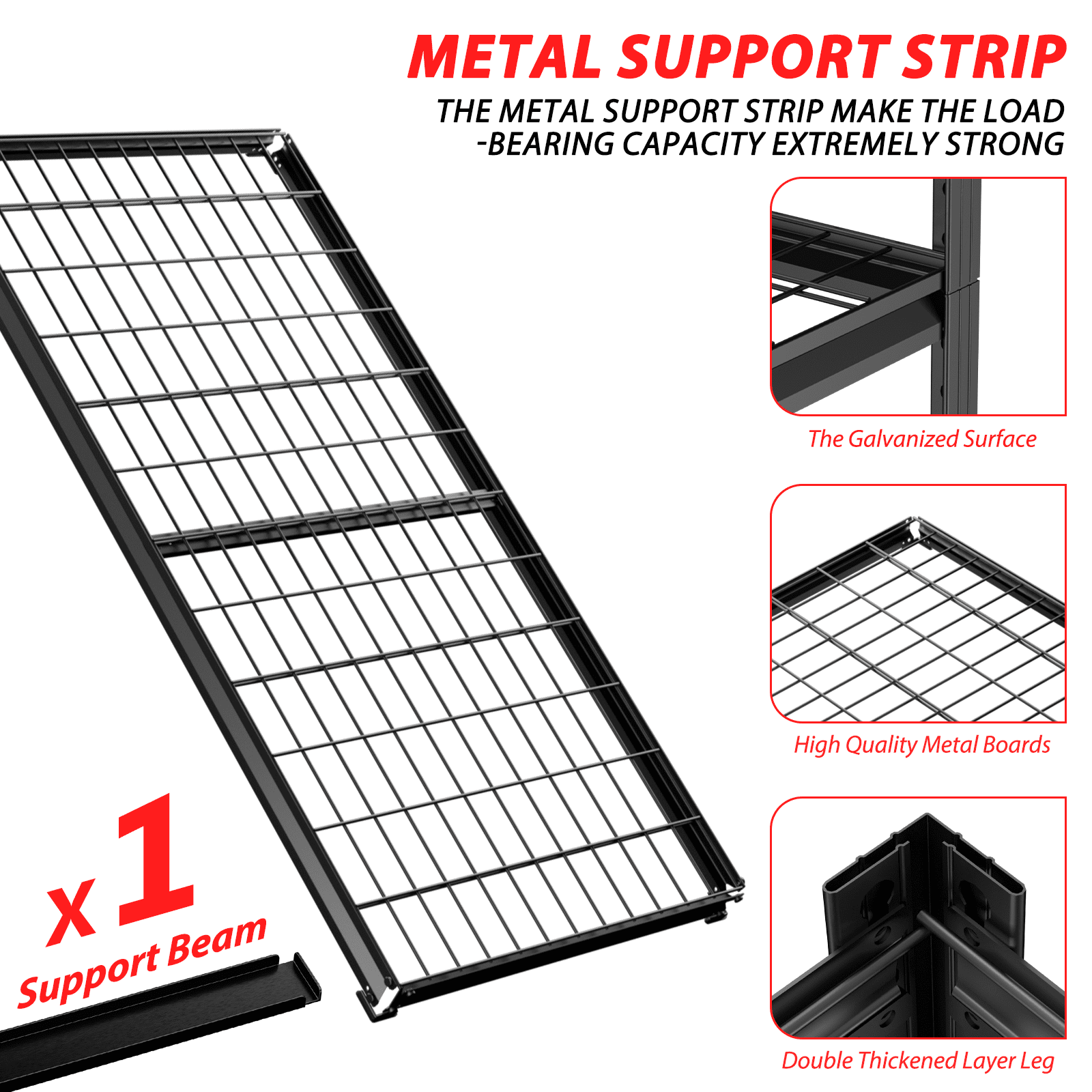 METAL SUPPORT STRIP
THE METAL SUPPORT STRIP MAKE THE LOAD -BEARING CAPACITY EXTREMELY STRONG
The Galvanized Surface
X 1 Support Beam
High Quality Metal Boards
Double Thickened Layer Leg